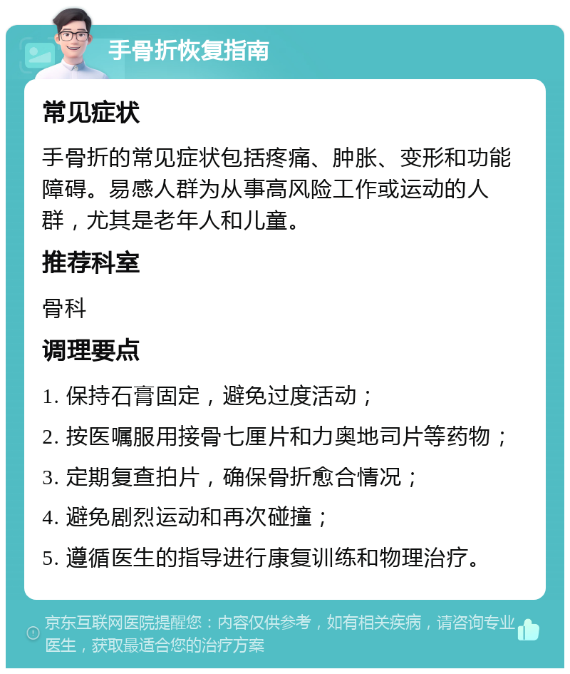 手骨折恢复指南 常见症状 手骨折的常见症状包括疼痛、肿胀、变形和功能障碍。易感人群为从事高风险工作或运动的人群，尤其是老年人和儿童。 推荐科室 骨科 调理要点 1. 保持石膏固定，避免过度活动； 2. 按医嘱服用接骨七厘片和力奥地司片等药物； 3. 定期复查拍片，确保骨折愈合情况； 4. 避免剧烈运动和再次碰撞； 5. 遵循医生的指导进行康复训练和物理治疗。