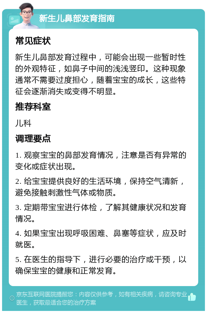 新生儿鼻部发育指南 常见症状 新生儿鼻部发育过程中，可能会出现一些暂时性的外观特征，如鼻子中间的浅浅竖印。这种现象通常不需要过度担心，随着宝宝的成长，这些特征会逐渐消失或变得不明显。 推荐科室 儿科 调理要点 1. 观察宝宝的鼻部发育情况，注意是否有异常的变化或症状出现。 2. 给宝宝提供良好的生活环境，保持空气清新，避免接触刺激性气体或物质。 3. 定期带宝宝进行体检，了解其健康状况和发育情况。 4. 如果宝宝出现呼吸困难、鼻塞等症状，应及时就医。 5. 在医生的指导下，进行必要的治疗或干预，以确保宝宝的健康和正常发育。