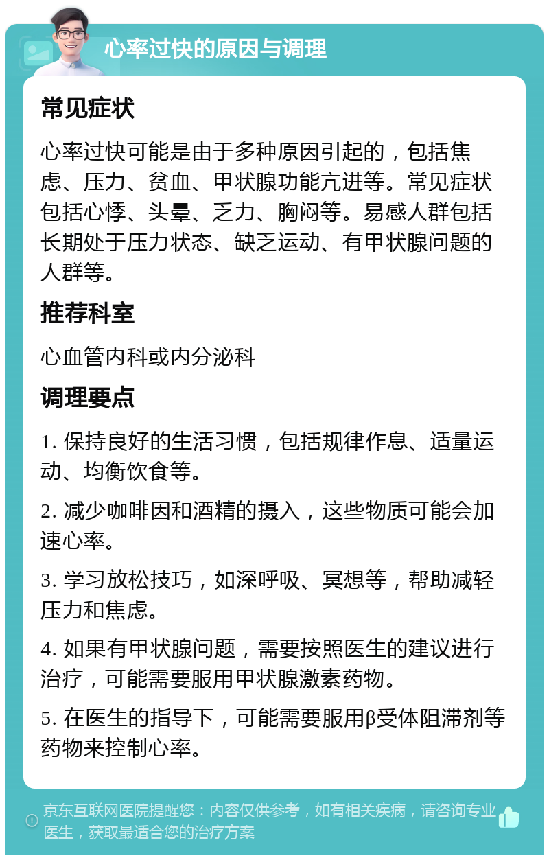 心率过快的原因与调理 常见症状 心率过快可能是由于多种原因引起的，包括焦虑、压力、贫血、甲状腺功能亢进等。常见症状包括心悸、头晕、乏力、胸闷等。易感人群包括长期处于压力状态、缺乏运动、有甲状腺问题的人群等。 推荐科室 心血管内科或内分泌科 调理要点 1. 保持良好的生活习惯，包括规律作息、适量运动、均衡饮食等。 2. 减少咖啡因和酒精的摄入，这些物质可能会加速心率。 3. 学习放松技巧，如深呼吸、冥想等，帮助减轻压力和焦虑。 4. 如果有甲状腺问题，需要按照医生的建议进行治疗，可能需要服用甲状腺激素药物。 5. 在医生的指导下，可能需要服用β受体阻滞剂等药物来控制心率。