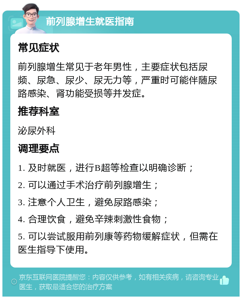 前列腺增生就医指南 常见症状 前列腺增生常见于老年男性，主要症状包括尿频、尿急、尿少、尿无力等，严重时可能伴随尿路感染、肾功能受损等并发症。 推荐科室 泌尿外科 调理要点 1. 及时就医，进行B超等检查以明确诊断； 2. 可以通过手术治疗前列腺增生； 3. 注意个人卫生，避免尿路感染； 4. 合理饮食，避免辛辣刺激性食物； 5. 可以尝试服用前列康等药物缓解症状，但需在医生指导下使用。