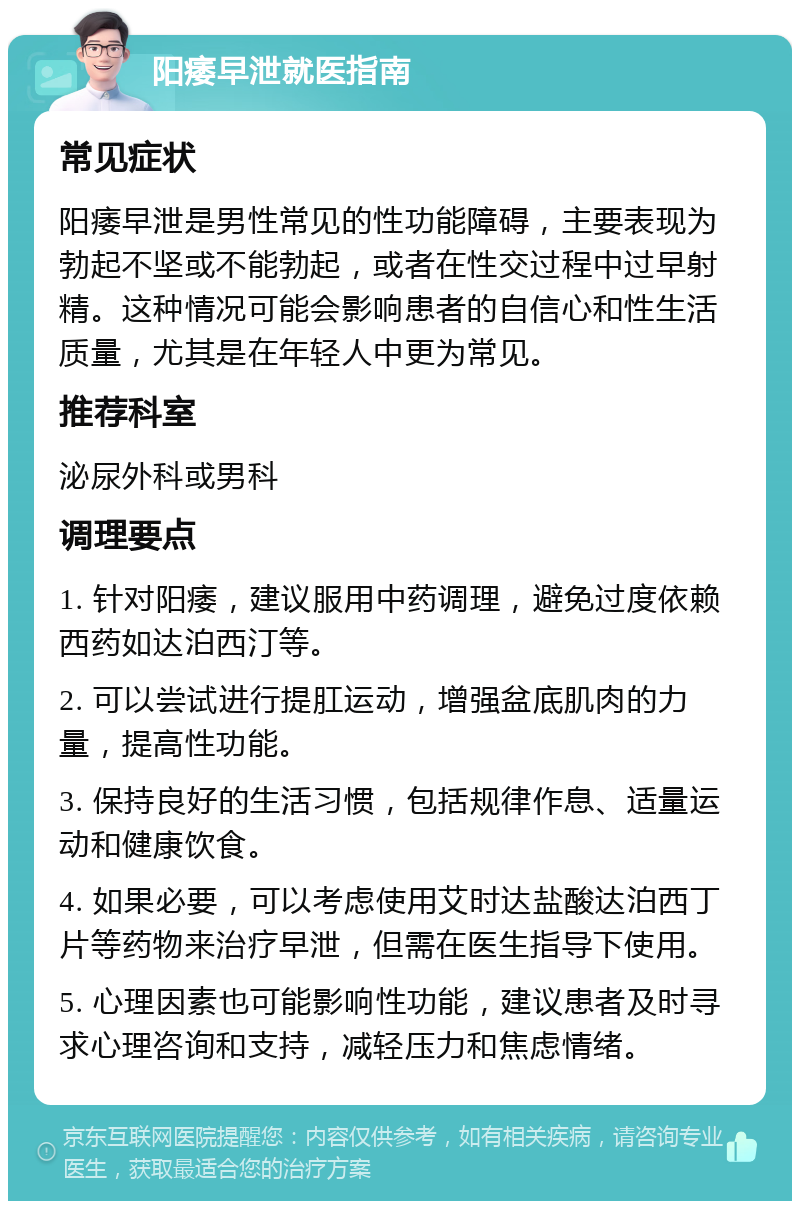 阳痿早泄就医指南 常见症状 阳痿早泄是男性常见的性功能障碍，主要表现为勃起不坚或不能勃起，或者在性交过程中过早射精。这种情况可能会影响患者的自信心和性生活质量，尤其是在年轻人中更为常见。 推荐科室 泌尿外科或男科 调理要点 1. 针对阳痿，建议服用中药调理，避免过度依赖西药如达泊西汀等。 2. 可以尝试进行提肛运动，增强盆底肌肉的力量，提高性功能。 3. 保持良好的生活习惯，包括规律作息、适量运动和健康饮食。 4. 如果必要，可以考虑使用艾时达盐酸达泊西丁片等药物来治疗早泄，但需在医生指导下使用。 5. 心理因素也可能影响性功能，建议患者及时寻求心理咨询和支持，减轻压力和焦虑情绪。