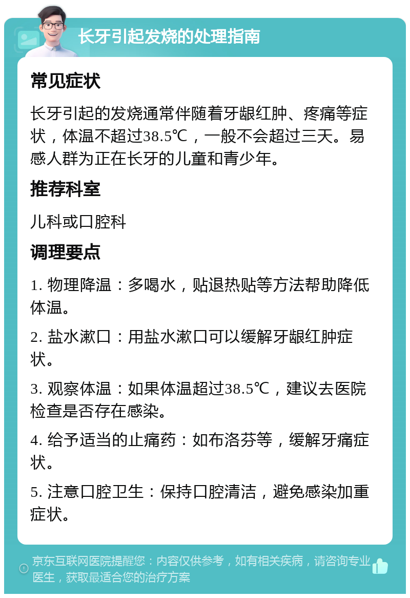 长牙引起发烧的处理指南 常见症状 长牙引起的发烧通常伴随着牙龈红肿、疼痛等症状，体温不超过38.5℃，一般不会超过三天。易感人群为正在长牙的儿童和青少年。 推荐科室 儿科或口腔科 调理要点 1. 物理降温：多喝水，贴退热贴等方法帮助降低体温。 2. 盐水漱口：用盐水漱口可以缓解牙龈红肿症状。 3. 观察体温：如果体温超过38.5℃，建议去医院检查是否存在感染。 4. 给予适当的止痛药：如布洛芬等，缓解牙痛症状。 5. 注意口腔卫生：保持口腔清洁，避免感染加重症状。