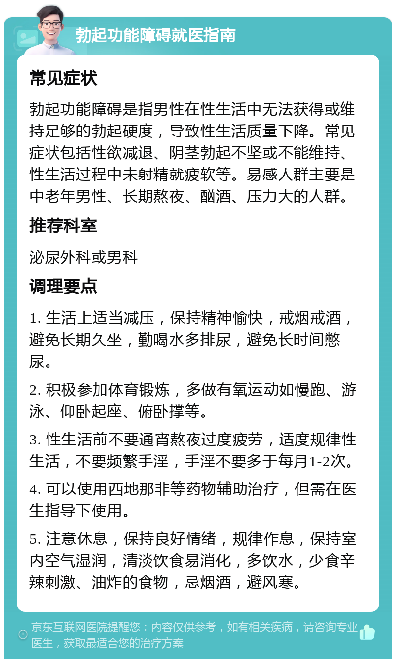 勃起功能障碍就医指南 常见症状 勃起功能障碍是指男性在性生活中无法获得或维持足够的勃起硬度，导致性生活质量下降。常见症状包括性欲减退、阴茎勃起不坚或不能维持、性生活过程中未射精就疲软等。易感人群主要是中老年男性、长期熬夜、酗酒、压力大的人群。 推荐科室 泌尿外科或男科 调理要点 1. 生活上适当减压，保持精神愉快，戒烟戒酒，避免长期久坐，勤喝水多排尿，避免长时间憋尿。 2. 积极参加体育锻炼，多做有氧运动如慢跑、游泳、仰卧起座、俯卧撑等。 3. 性生活前不要通宵熬夜过度疲劳，适度规律性生活，不要频繁手淫，手淫不要多于每月1-2次。 4. 可以使用西地那非等药物辅助治疗，但需在医生指导下使用。 5. 注意休息，保持良好情绪，规律作息，保持室内空气湿润，清淡饮食易消化，多饮水，少食辛辣刺激、油炸的食物，忌烟酒，避风寒。