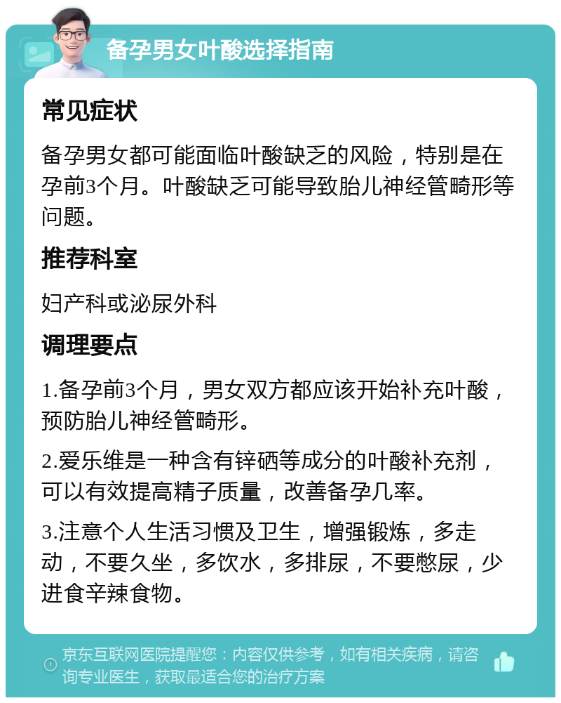 备孕男女叶酸选择指南 常见症状 备孕男女都可能面临叶酸缺乏的风险，特别是在孕前3个月。叶酸缺乏可能导致胎儿神经管畸形等问题。 推荐科室 妇产科或泌尿外科 调理要点 1.备孕前3个月，男女双方都应该开始补充叶酸，预防胎儿神经管畸形。 2.爱乐维是一种含有锌硒等成分的叶酸补充剂，可以有效提高精子质量，改善备孕几率。 3.注意个人生活习惯及卫生，增强锻炼，多走动，不要久坐，多饮水，多排尿，不要憋尿，少进食辛辣食物。