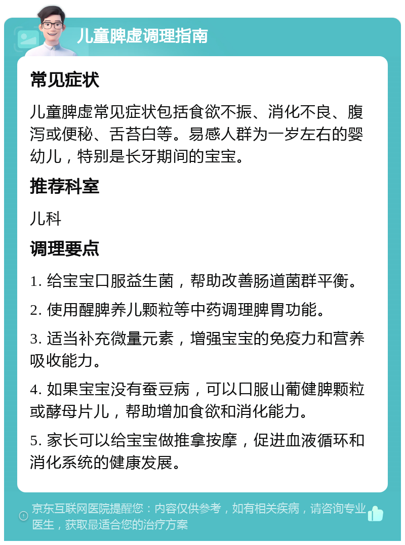 儿童脾虚调理指南 常见症状 儿童脾虚常见症状包括食欲不振、消化不良、腹泻或便秘、舌苔白等。易感人群为一岁左右的婴幼儿，特别是长牙期间的宝宝。 推荐科室 儿科 调理要点 1. 给宝宝口服益生菌，帮助改善肠道菌群平衡。 2. 使用醒脾养儿颗粒等中药调理脾胃功能。 3. 适当补充微量元素，增强宝宝的免疫力和营养吸收能力。 4. 如果宝宝没有蚕豆病，可以口服山葡健脾颗粒或酵母片儿，帮助增加食欲和消化能力。 5. 家长可以给宝宝做推拿按摩，促进血液循环和消化系统的健康发展。