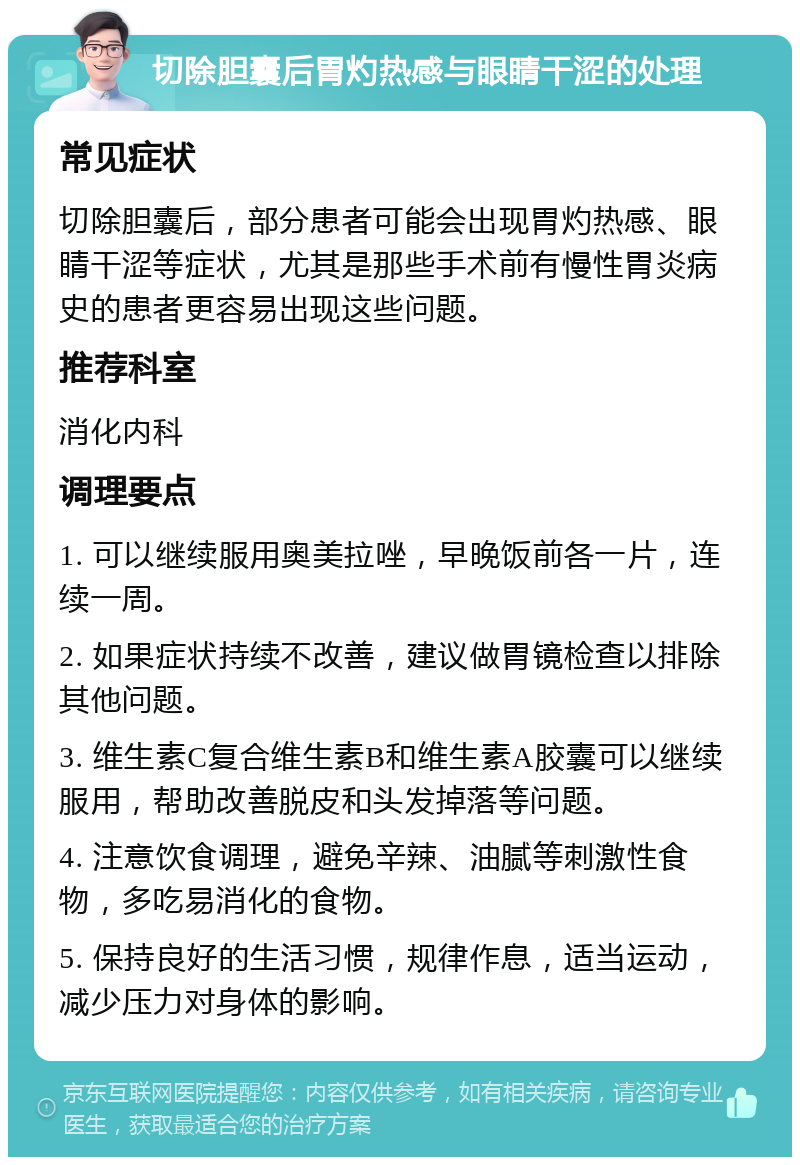 切除胆囊后胃灼热感与眼睛干涩的处理 常见症状 切除胆囊后，部分患者可能会出现胃灼热感、眼睛干涩等症状，尤其是那些手术前有慢性胃炎病史的患者更容易出现这些问题。 推荐科室 消化内科 调理要点 1. 可以继续服用奥美拉唑，早晚饭前各一片，连续一周。 2. 如果症状持续不改善，建议做胃镜检查以排除其他问题。 3. 维生素C复合维生素B和维生素A胶囊可以继续服用，帮助改善脱皮和头发掉落等问题。 4. 注意饮食调理，避免辛辣、油腻等刺激性食物，多吃易消化的食物。 5. 保持良好的生活习惯，规律作息，适当运动，减少压力对身体的影响。