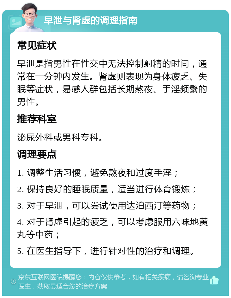 早泄与肾虚的调理指南 常见症状 早泄是指男性在性交中无法控制射精的时间，通常在一分钟内发生。肾虚则表现为身体疲乏、失眠等症状，易感人群包括长期熬夜、手淫频繁的男性。 推荐科室 泌尿外科或男科专科。 调理要点 1. 调整生活习惯，避免熬夜和过度手淫； 2. 保持良好的睡眠质量，适当进行体育锻炼； 3. 对于早泄，可以尝试使用达泊西汀等药物； 4. 对于肾虚引起的疲乏，可以考虑服用六味地黄丸等中药； 5. 在医生指导下，进行针对性的治疗和调理。