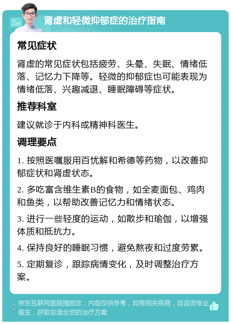 肾虚和轻微抑郁症的治疗指南 常见症状 肾虚的常见症状包括疲劳、头晕、失眠、情绪低落、记忆力下降等。轻微的抑郁症也可能表现为情绪低落、兴趣减退、睡眠障碍等症状。 推荐科室 建议就诊于内科或精神科医生。 调理要点 1. 按照医嘱服用百忧解和希德等药物，以改善抑郁症状和肾虚状态。 2. 多吃富含维生素B的食物，如全麦面包、鸡肉和鱼类，以帮助改善记忆力和情绪状态。 3. 进行一些轻度的运动，如散步和瑜伽，以增强体质和抵抗力。 4. 保持良好的睡眠习惯，避免熬夜和过度劳累。 5. 定期复诊，跟踪病情变化，及时调整治疗方案。