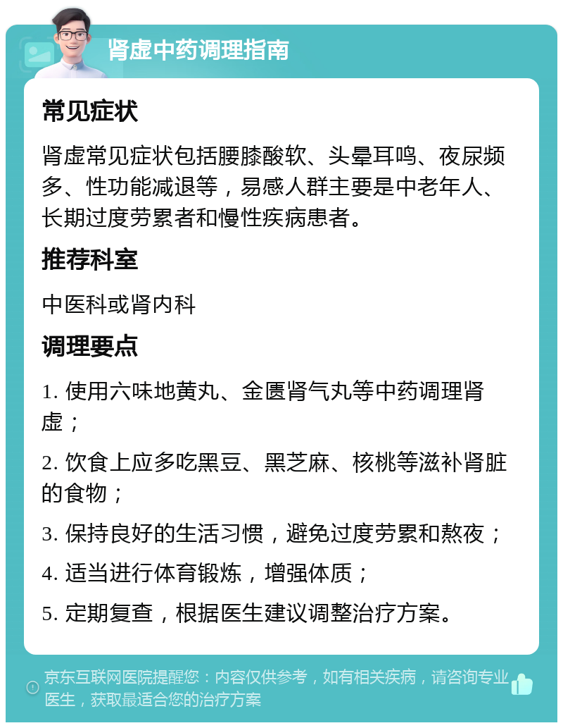 肾虚中药调理指南 常见症状 肾虚常见症状包括腰膝酸软、头晕耳鸣、夜尿频多、性功能减退等，易感人群主要是中老年人、长期过度劳累者和慢性疾病患者。 推荐科室 中医科或肾内科 调理要点 1. 使用六味地黄丸、金匮肾气丸等中药调理肾虚； 2. 饮食上应多吃黑豆、黑芝麻、核桃等滋补肾脏的食物； 3. 保持良好的生活习惯，避免过度劳累和熬夜； 4. 适当进行体育锻炼，增强体质； 5. 定期复查，根据医生建议调整治疗方案。