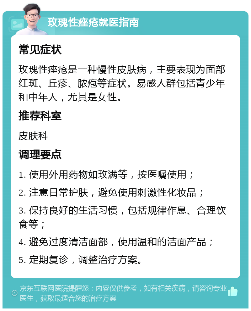 玫瑰性痤疮就医指南 常见症状 玫瑰性痤疮是一种慢性皮肤病，主要表现为面部红斑、丘疹、脓疱等症状。易感人群包括青少年和中年人，尤其是女性。 推荐科室 皮肤科 调理要点 1. 使用外用药物如玫满等，按医嘱使用； 2. 注意日常护肤，避免使用刺激性化妆品； 3. 保持良好的生活习惯，包括规律作息、合理饮食等； 4. 避免过度清洁面部，使用温和的洁面产品； 5. 定期复诊，调整治疗方案。