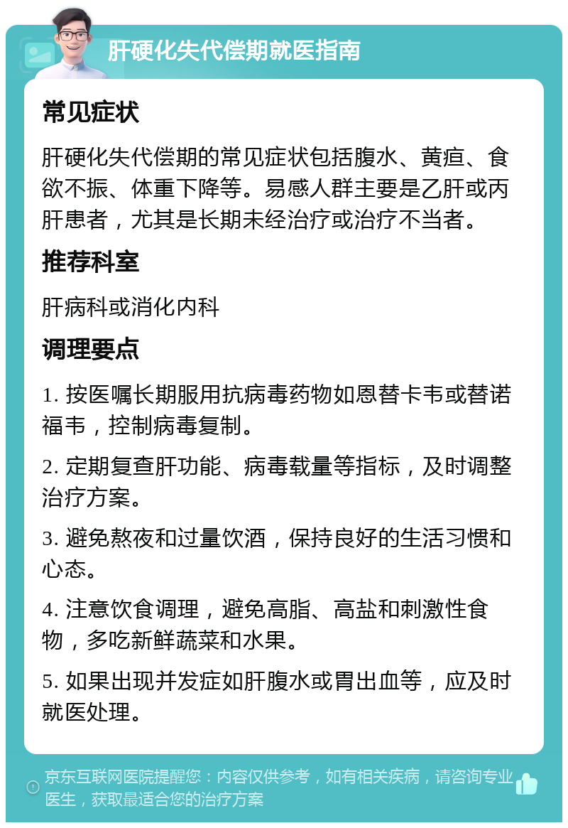 肝硬化失代偿期就医指南 常见症状 肝硬化失代偿期的常见症状包括腹水、黄疸、食欲不振、体重下降等。易感人群主要是乙肝或丙肝患者，尤其是长期未经治疗或治疗不当者。 推荐科室 肝病科或消化内科 调理要点 1. 按医嘱长期服用抗病毒药物如恩替卡韦或替诺福韦，控制病毒复制。 2. 定期复查肝功能、病毒载量等指标，及时调整治疗方案。 3. 避免熬夜和过量饮酒，保持良好的生活习惯和心态。 4. 注意饮食调理，避免高脂、高盐和刺激性食物，多吃新鲜蔬菜和水果。 5. 如果出现并发症如肝腹水或胃出血等，应及时就医处理。