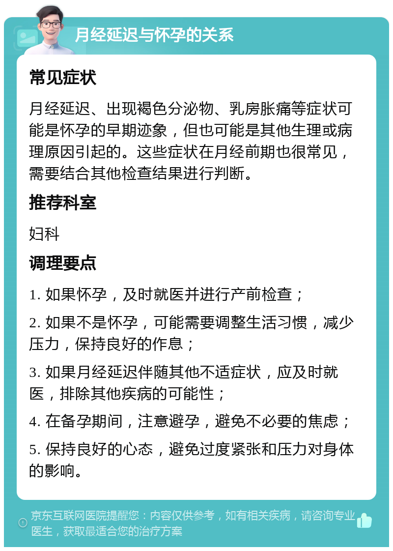 月经延迟与怀孕的关系 常见症状 月经延迟、出现褐色分泌物、乳房胀痛等症状可能是怀孕的早期迹象，但也可能是其他生理或病理原因引起的。这些症状在月经前期也很常见，需要结合其他检查结果进行判断。 推荐科室 妇科 调理要点 1. 如果怀孕，及时就医并进行产前检查； 2. 如果不是怀孕，可能需要调整生活习惯，减少压力，保持良好的作息； 3. 如果月经延迟伴随其他不适症状，应及时就医，排除其他疾病的可能性； 4. 在备孕期间，注意避孕，避免不必要的焦虑； 5. 保持良好的心态，避免过度紧张和压力对身体的影响。