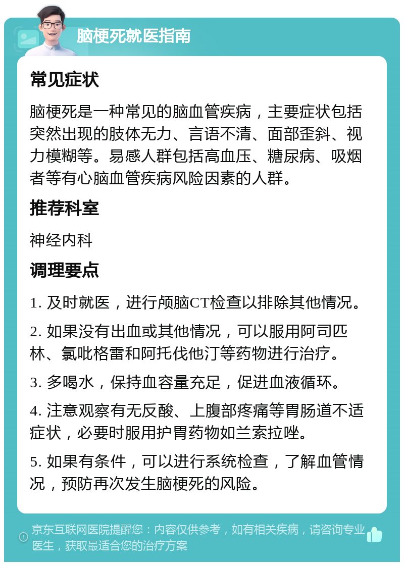 脑梗死就医指南 常见症状 脑梗死是一种常见的脑血管疾病，主要症状包括突然出现的肢体无力、言语不清、面部歪斜、视力模糊等。易感人群包括高血压、糖尿病、吸烟者等有心脑血管疾病风险因素的人群。 推荐科室 神经内科 调理要点 1. 及时就医，进行颅脑CT检查以排除其他情况。 2. 如果没有出血或其他情况，可以服用阿司匹林、氯吡格雷和阿托伐他汀等药物进行治疗。 3. 多喝水，保持血容量充足，促进血液循环。 4. 注意观察有无反酸、上腹部疼痛等胃肠道不适症状，必要时服用护胃药物如兰索拉唑。 5. 如果有条件，可以进行系统检查，了解血管情况，预防再次发生脑梗死的风险。