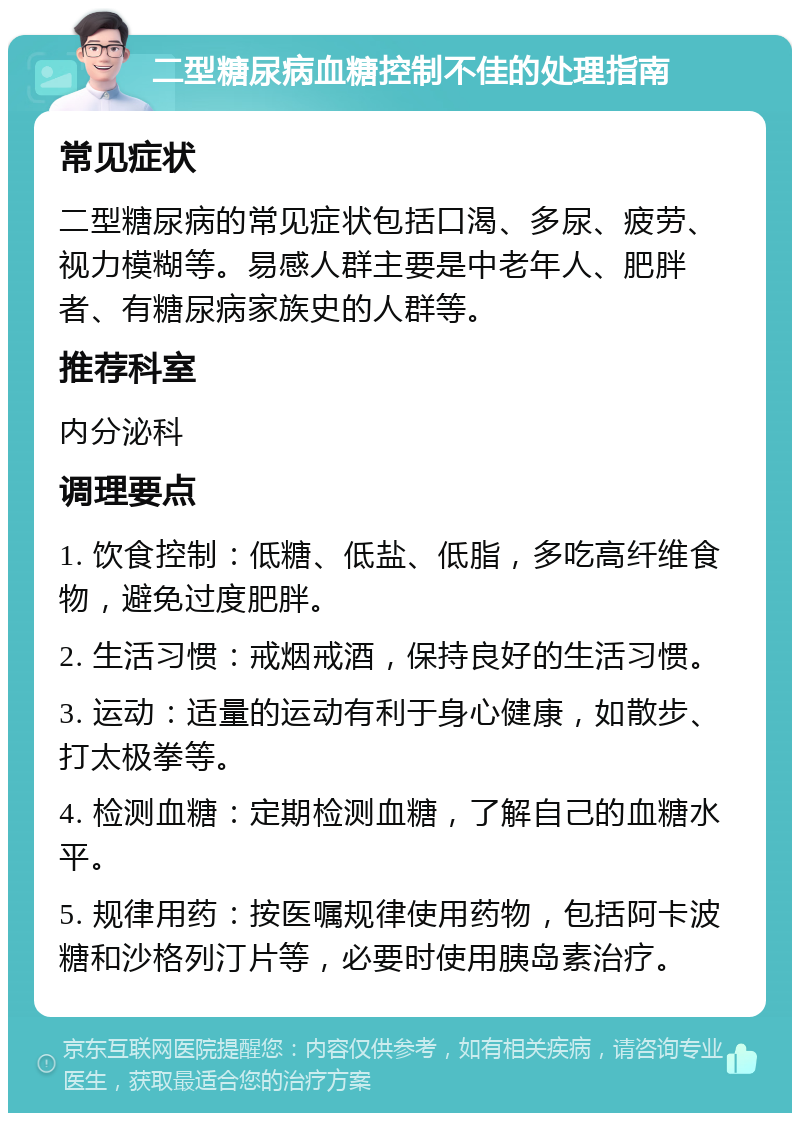 二型糖尿病血糖控制不佳的处理指南 常见症状 二型糖尿病的常见症状包括口渴、多尿、疲劳、视力模糊等。易感人群主要是中老年人、肥胖者、有糖尿病家族史的人群等。 推荐科室 内分泌科 调理要点 1. 饮食控制：低糖、低盐、低脂，多吃高纤维食物，避免过度肥胖。 2. 生活习惯：戒烟戒酒，保持良好的生活习惯。 3. 运动：适量的运动有利于身心健康，如散步、打太极拳等。 4. 检测血糖：定期检测血糖，了解自己的血糖水平。 5. 规律用药：按医嘱规律使用药物，包括阿卡波糖和沙格列汀片等，必要时使用胰岛素治疗。