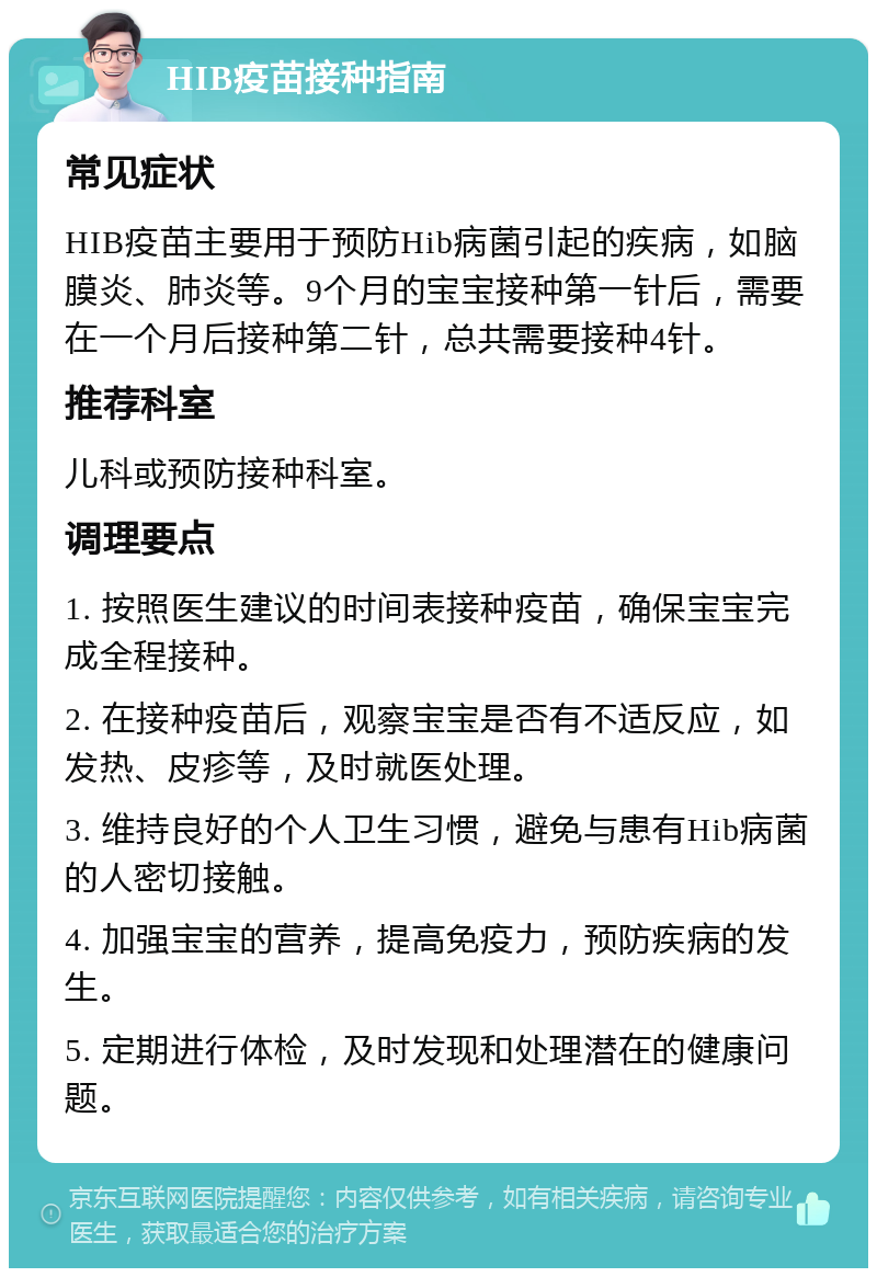 HIB疫苗接种指南 常见症状 HIB疫苗主要用于预防Hib病菌引起的疾病，如脑膜炎、肺炎等。9个月的宝宝接种第一针后，需要在一个月后接种第二针，总共需要接种4针。 推荐科室 儿科或预防接种科室。 调理要点 1. 按照医生建议的时间表接种疫苗，确保宝宝完成全程接种。 2. 在接种疫苗后，观察宝宝是否有不适反应，如发热、皮疹等，及时就医处理。 3. 维持良好的个人卫生习惯，避免与患有Hib病菌的人密切接触。 4. 加强宝宝的营养，提高免疫力，预防疾病的发生。 5. 定期进行体检，及时发现和处理潜在的健康问题。