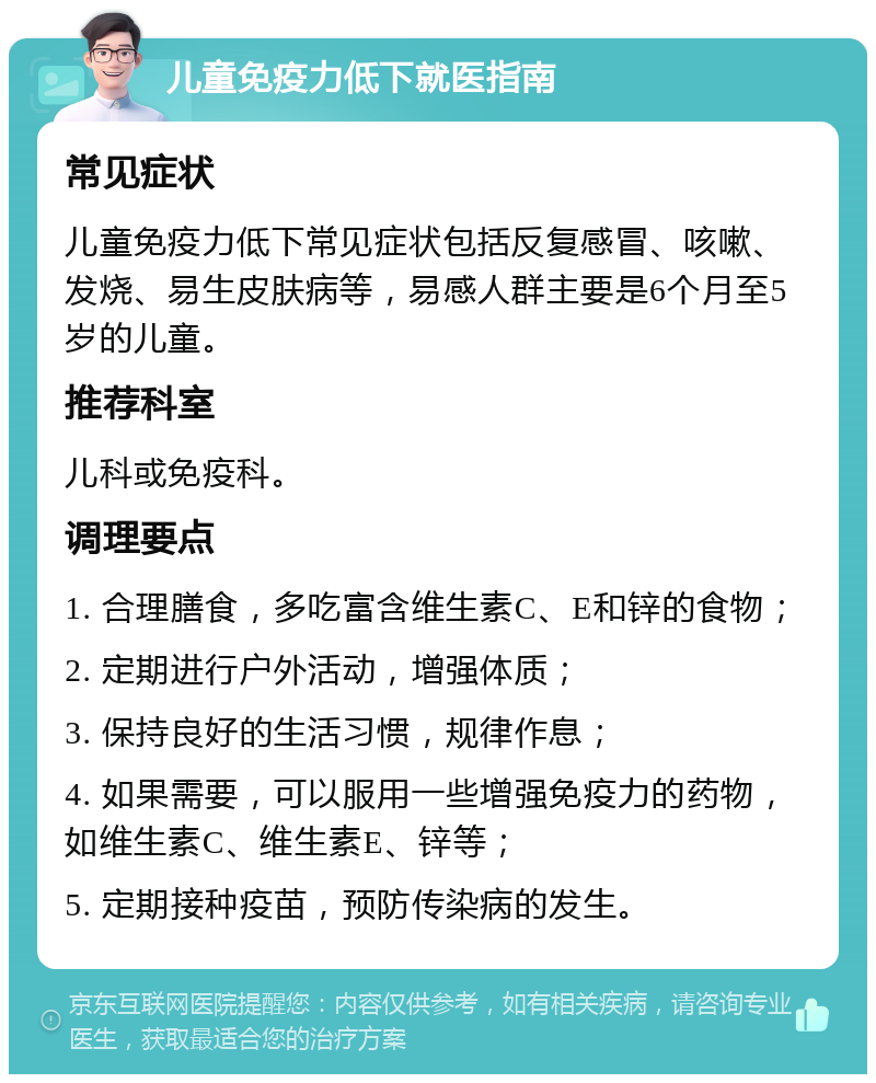 儿童免疫力低下就医指南 常见症状 儿童免疫力低下常见症状包括反复感冒、咳嗽、发烧、易生皮肤病等，易感人群主要是6个月至5岁的儿童。 推荐科室 儿科或免疫科。 调理要点 1. 合理膳食，多吃富含维生素C、E和锌的食物； 2. 定期进行户外活动，增强体质； 3. 保持良好的生活习惯，规律作息； 4. 如果需要，可以服用一些增强免疫力的药物，如维生素C、维生素E、锌等； 5. 定期接种疫苗，预防传染病的发生。