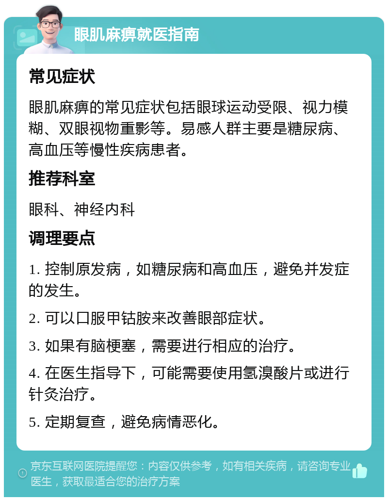 眼肌麻痹就医指南 常见症状 眼肌麻痹的常见症状包括眼球运动受限、视力模糊、双眼视物重影等。易感人群主要是糖尿病、高血压等慢性疾病患者。 推荐科室 眼科、神经内科 调理要点 1. 控制原发病，如糖尿病和高血压，避免并发症的发生。 2. 可以口服甲钴胺来改善眼部症状。 3. 如果有脑梗塞，需要进行相应的治疗。 4. 在医生指导下，可能需要使用氢溴酸片或进行针灸治疗。 5. 定期复查，避免病情恶化。