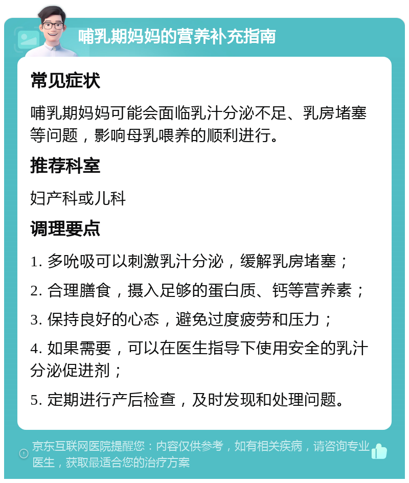 哺乳期妈妈的营养补充指南 常见症状 哺乳期妈妈可能会面临乳汁分泌不足、乳房堵塞等问题，影响母乳喂养的顺利进行。 推荐科室 妇产科或儿科 调理要点 1. 多吮吸可以刺激乳汁分泌，缓解乳房堵塞； 2. 合理膳食，摄入足够的蛋白质、钙等营养素； 3. 保持良好的心态，避免过度疲劳和压力； 4. 如果需要，可以在医生指导下使用安全的乳汁分泌促进剂； 5. 定期进行产后检查，及时发现和处理问题。