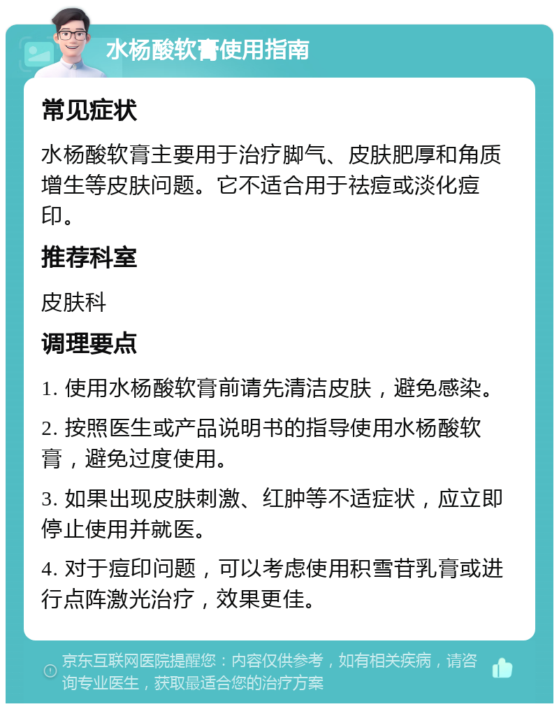 水杨酸软膏使用指南 常见症状 水杨酸软膏主要用于治疗脚气、皮肤肥厚和角质增生等皮肤问题。它不适合用于祛痘或淡化痘印。 推荐科室 皮肤科 调理要点 1. 使用水杨酸软膏前请先清洁皮肤，避免感染。 2. 按照医生或产品说明书的指导使用水杨酸软膏，避免过度使用。 3. 如果出现皮肤刺激、红肿等不适症状，应立即停止使用并就医。 4. 对于痘印问题，可以考虑使用积雪苷乳膏或进行点阵激光治疗，效果更佳。