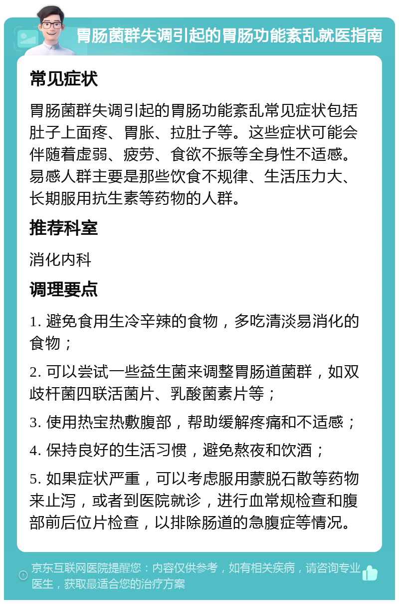 胃肠菌群失调引起的胃肠功能紊乱就医指南 常见症状 胃肠菌群失调引起的胃肠功能紊乱常见症状包括肚子上面疼、胃胀、拉肚子等。这些症状可能会伴随着虚弱、疲劳、食欲不振等全身性不适感。易感人群主要是那些饮食不规律、生活压力大、长期服用抗生素等药物的人群。 推荐科室 消化内科 调理要点 1. 避免食用生冷辛辣的食物，多吃清淡易消化的食物； 2. 可以尝试一些益生菌来调整胃肠道菌群，如双歧杆菌四联活菌片、乳酸菌素片等； 3. 使用热宝热敷腹部，帮助缓解疼痛和不适感； 4. 保持良好的生活习惯，避免熬夜和饮酒； 5. 如果症状严重，可以考虑服用蒙脱石散等药物来止泻，或者到医院就诊，进行血常规检查和腹部前后位片检查，以排除肠道的急腹症等情况。