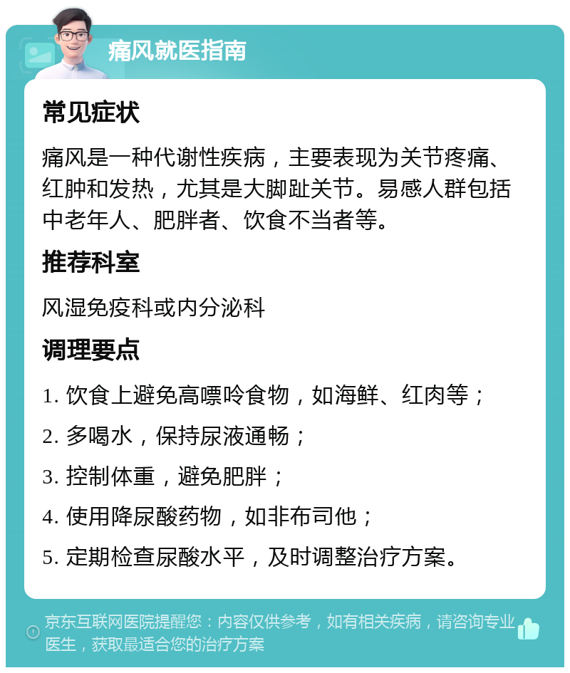 痛风就医指南 常见症状 痛风是一种代谢性疾病，主要表现为关节疼痛、红肿和发热，尤其是大脚趾关节。易感人群包括中老年人、肥胖者、饮食不当者等。 推荐科室 风湿免疫科或内分泌科 调理要点 1. 饮食上避免高嘌呤食物，如海鲜、红肉等； 2. 多喝水，保持尿液通畅； 3. 控制体重，避免肥胖； 4. 使用降尿酸药物，如非布司他； 5. 定期检查尿酸水平，及时调整治疗方案。