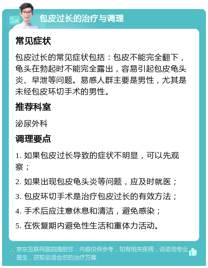 包皮过长的治疗与调理 常见症状 包皮过长的常见症状包括：包皮不能完全翻下，龟头在勃起时不能完全露出，容易引起包皮龟头炎、早泄等问题。易感人群主要是男性，尤其是未经包皮环切手术的男性。 推荐科室 泌尿外科 调理要点 1. 如果包皮过长导致的症状不明显，可以先观察； 2. 如果出现包皮龟头炎等问题，应及时就医； 3. 包皮环切手术是治疗包皮过长的有效方法； 4. 手术后应注意休息和清洁，避免感染； 5. 在恢复期内避免性生活和重体力活动。