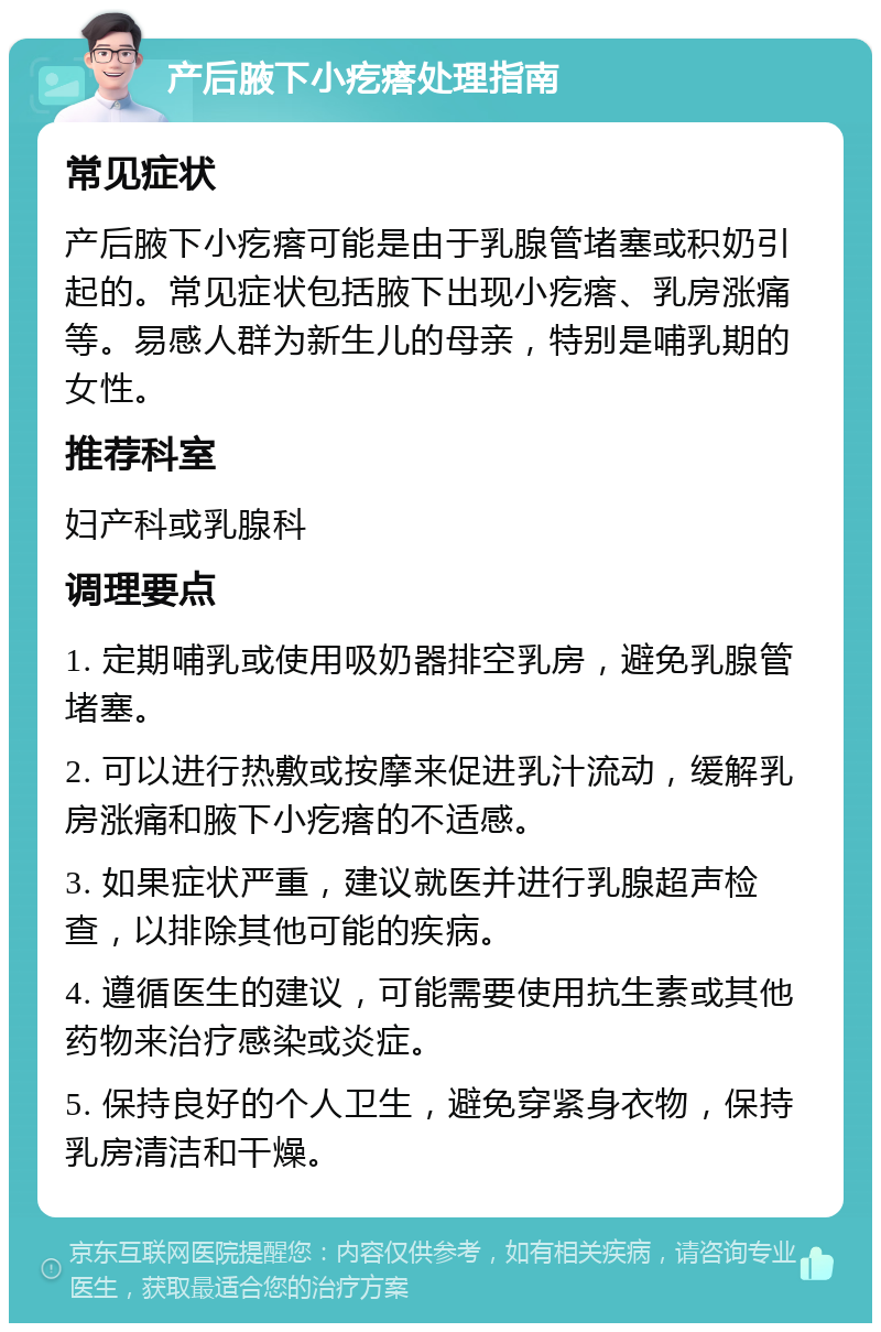 产后腋下小疙瘩处理指南 常见症状 产后腋下小疙瘩可能是由于乳腺管堵塞或积奶引起的。常见症状包括腋下出现小疙瘩、乳房涨痛等。易感人群为新生儿的母亲，特别是哺乳期的女性。 推荐科室 妇产科或乳腺科 调理要点 1. 定期哺乳或使用吸奶器排空乳房，避免乳腺管堵塞。 2. 可以进行热敷或按摩来促进乳汁流动，缓解乳房涨痛和腋下小疙瘩的不适感。 3. 如果症状严重，建议就医并进行乳腺超声检查，以排除其他可能的疾病。 4. 遵循医生的建议，可能需要使用抗生素或其他药物来治疗感染或炎症。 5. 保持良好的个人卫生，避免穿紧身衣物，保持乳房清洁和干燥。