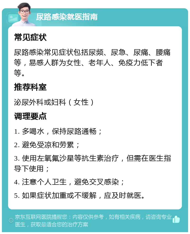 尿路感染就医指南 常见症状 尿路感染常见症状包括尿频、尿急、尿痛、腰痛等，易感人群为女性、老年人、免疫力低下者等。 推荐科室 泌尿外科或妇科（女性） 调理要点 1. 多喝水，保持尿路通畅； 2. 避免受凉和劳累； 3. 使用左氧氟沙星等抗生素治疗，但需在医生指导下使用； 4. 注意个人卫生，避免交叉感染； 5. 如果症状加重或不缓解，应及时就医。