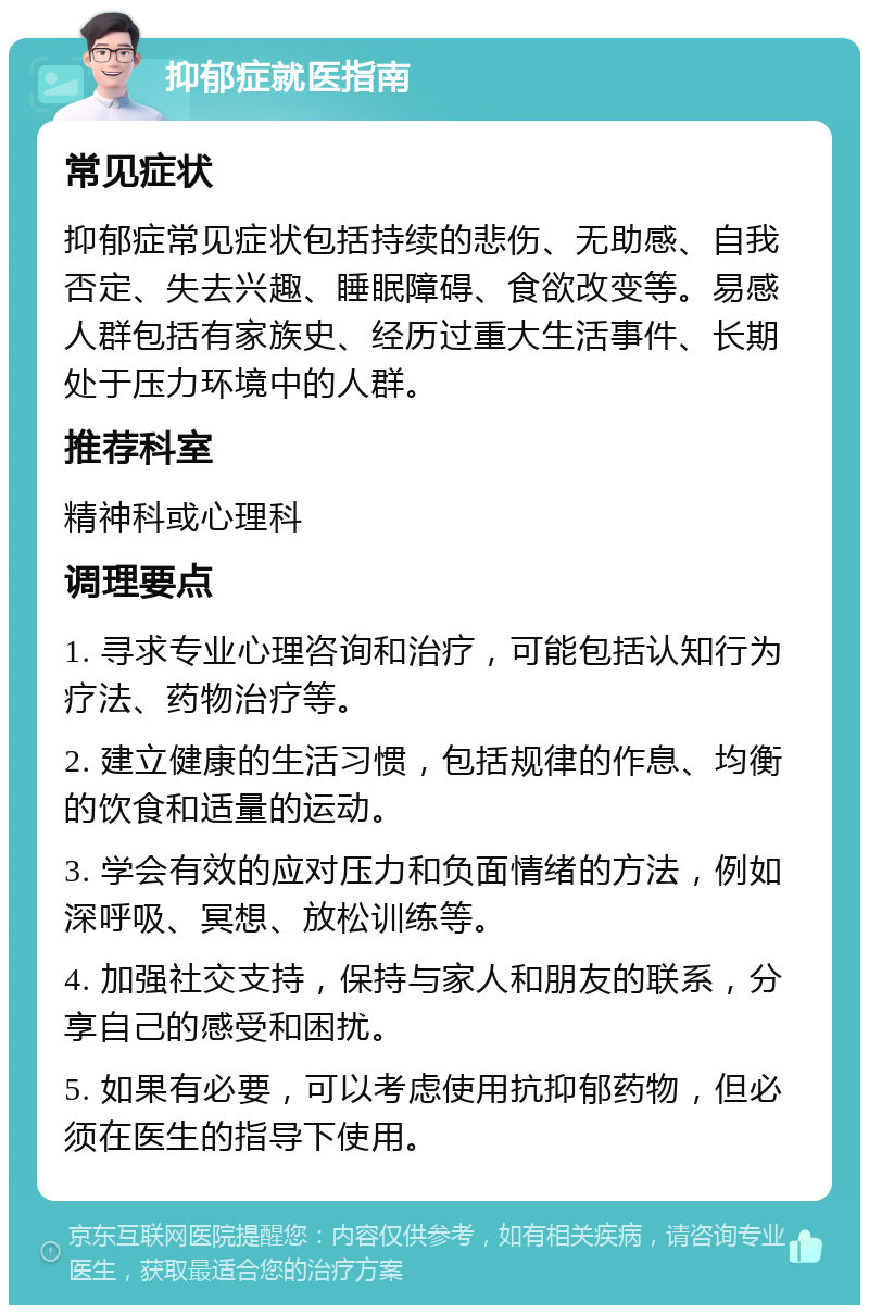 抑郁症就医指南 常见症状 抑郁症常见症状包括持续的悲伤、无助感、自我否定、失去兴趣、睡眠障碍、食欲改变等。易感人群包括有家族史、经历过重大生活事件、长期处于压力环境中的人群。 推荐科室 精神科或心理科 调理要点 1. 寻求专业心理咨询和治疗，可能包括认知行为疗法、药物治疗等。 2. 建立健康的生活习惯，包括规律的作息、均衡的饮食和适量的运动。 3. 学会有效的应对压力和负面情绪的方法，例如深呼吸、冥想、放松训练等。 4. 加强社交支持，保持与家人和朋友的联系，分享自己的感受和困扰。 5. 如果有必要，可以考虑使用抗抑郁药物，但必须在医生的指导下使用。