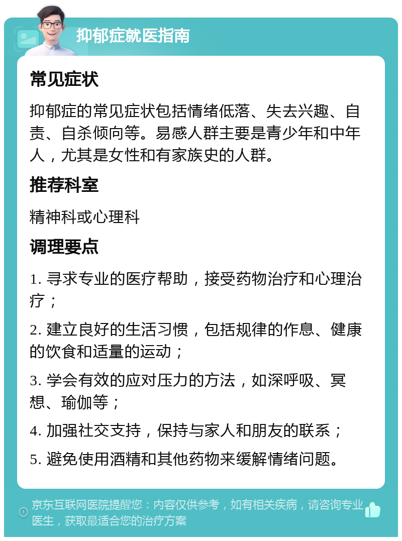 抑郁症就医指南 常见症状 抑郁症的常见症状包括情绪低落、失去兴趣、自责、自杀倾向等。易感人群主要是青少年和中年人，尤其是女性和有家族史的人群。 推荐科室 精神科或心理科 调理要点 1. 寻求专业的医疗帮助，接受药物治疗和心理治疗； 2. 建立良好的生活习惯，包括规律的作息、健康的饮食和适量的运动； 3. 学会有效的应对压力的方法，如深呼吸、冥想、瑜伽等； 4. 加强社交支持，保持与家人和朋友的联系； 5. 避免使用酒精和其他药物来缓解情绪问题。