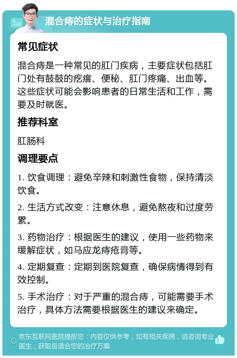 混合痔的症状与治疗指南 常见症状 混合痔是一种常见的肛门疾病，主要症状包括肛门处有鼓鼓的疙瘩、便秘、肛门疼痛、出血等。这些症状可能会影响患者的日常生活和工作，需要及时就医。 推荐科室 肛肠科 调理要点 1. 饮食调理：避免辛辣和刺激性食物，保持清淡饮食。 2. 生活方式改变：注意休息，避免熬夜和过度劳累。 3. 药物治疗：根据医生的建议，使用一些药物来缓解症状，如马应龙痔疮膏等。 4. 定期复查：定期到医院复查，确保病情得到有效控制。 5. 手术治疗：对于严重的混合痔，可能需要手术治疗，具体方法需要根据医生的建议来确定。