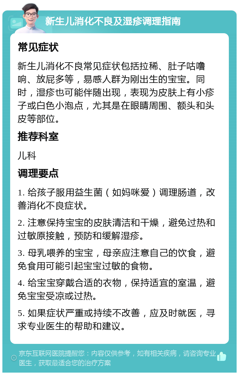 新生儿消化不良及湿疹调理指南 常见症状 新生儿消化不良常见症状包括拉稀、肚子咕噜响、放屁多等，易感人群为刚出生的宝宝。同时，湿疹也可能伴随出现，表现为皮肤上有小疹子或白色小泡点，尤其是在眼睛周围、额头和头皮等部位。 推荐科室 儿科 调理要点 1. 给孩子服用益生菌（如妈咪爱）调理肠道，改善消化不良症状。 2. 注意保持宝宝的皮肤清洁和干燥，避免过热和过敏原接触，预防和缓解湿疹。 3. 母乳喂养的宝宝，母亲应注意自己的饮食，避免食用可能引起宝宝过敏的食物。 4. 给宝宝穿戴合适的衣物，保持适宜的室温，避免宝宝受凉或过热。 5. 如果症状严重或持续不改善，应及时就医，寻求专业医生的帮助和建议。