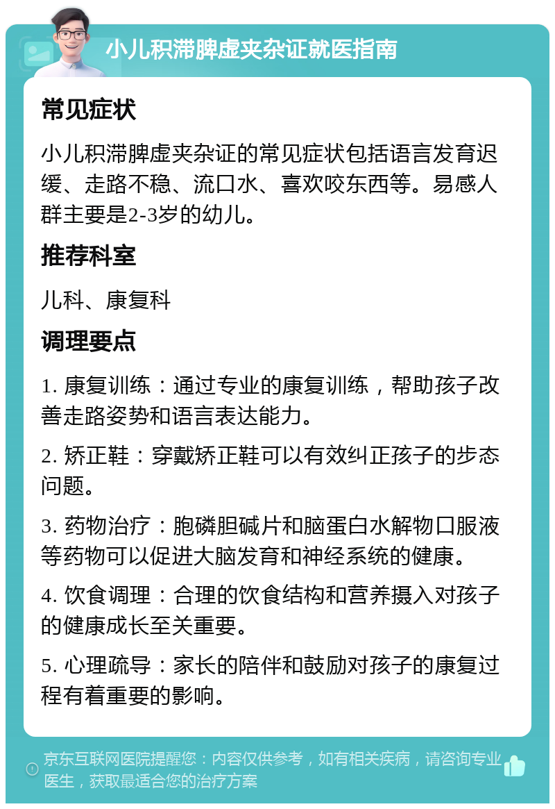 小儿积滞脾虚夹杂证就医指南 常见症状 小儿积滞脾虚夹杂证的常见症状包括语言发育迟缓、走路不稳、流口水、喜欢咬东西等。易感人群主要是2-3岁的幼儿。 推荐科室 儿科、康复科 调理要点 1. 康复训练：通过专业的康复训练，帮助孩子改善走路姿势和语言表达能力。 2. 矫正鞋：穿戴矫正鞋可以有效纠正孩子的步态问题。 3. 药物治疗：胞磷胆碱片和脑蛋白水解物口服液等药物可以促进大脑发育和神经系统的健康。 4. 饮食调理：合理的饮食结构和营养摄入对孩子的健康成长至关重要。 5. 心理疏导：家长的陪伴和鼓励对孩子的康复过程有着重要的影响。