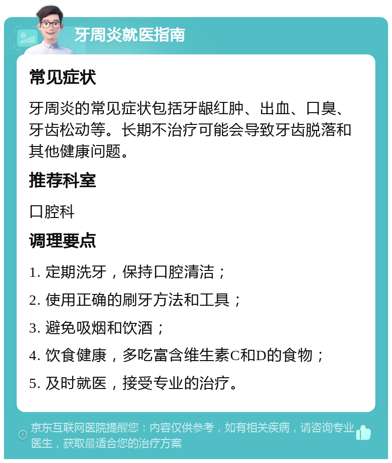 牙周炎就医指南 常见症状 牙周炎的常见症状包括牙龈红肿、出血、口臭、牙齿松动等。长期不治疗可能会导致牙齿脱落和其他健康问题。 推荐科室 口腔科 调理要点 1. 定期洗牙，保持口腔清洁； 2. 使用正确的刷牙方法和工具； 3. 避免吸烟和饮酒； 4. 饮食健康，多吃富含维生素C和D的食物； 5. 及时就医，接受专业的治疗。