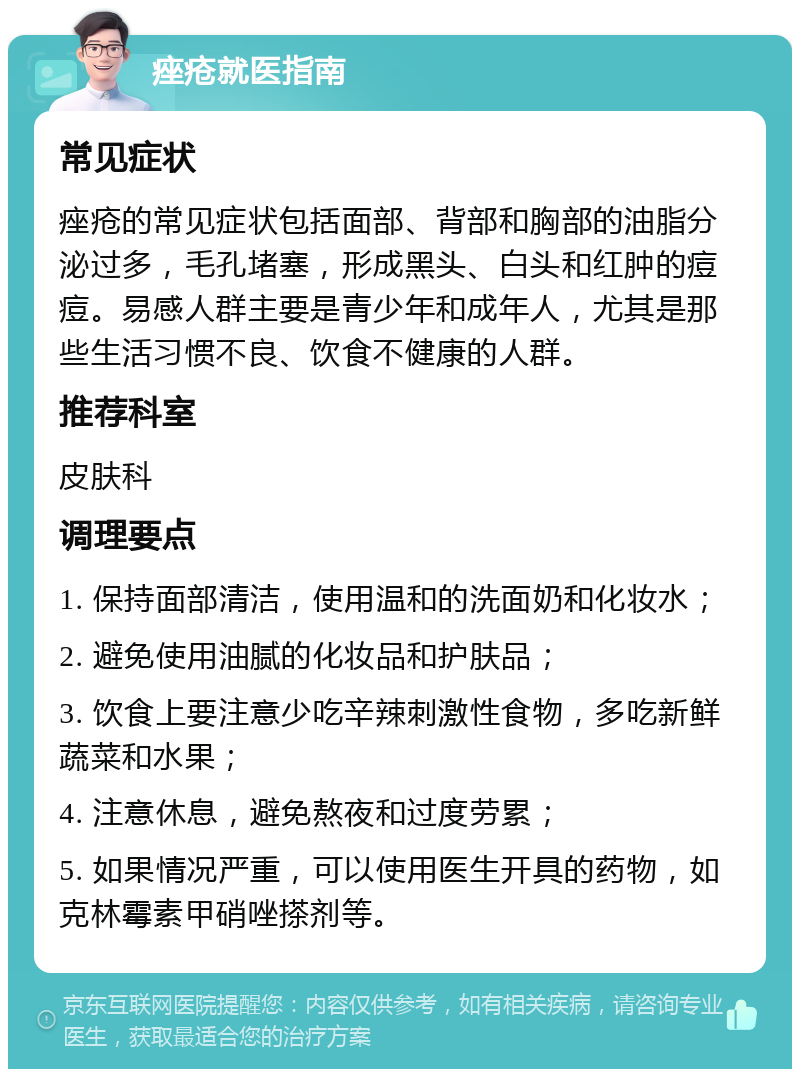 痤疮就医指南 常见症状 痤疮的常见症状包括面部、背部和胸部的油脂分泌过多，毛孔堵塞，形成黑头、白头和红肿的痘痘。易感人群主要是青少年和成年人，尤其是那些生活习惯不良、饮食不健康的人群。 推荐科室 皮肤科 调理要点 1. 保持面部清洁，使用温和的洗面奶和化妆水； 2. 避免使用油腻的化妆品和护肤品； 3. 饮食上要注意少吃辛辣刺激性食物，多吃新鲜蔬菜和水果； 4. 注意休息，避免熬夜和过度劳累； 5. 如果情况严重，可以使用医生开具的药物，如克林霉素甲硝唑搽剂等。