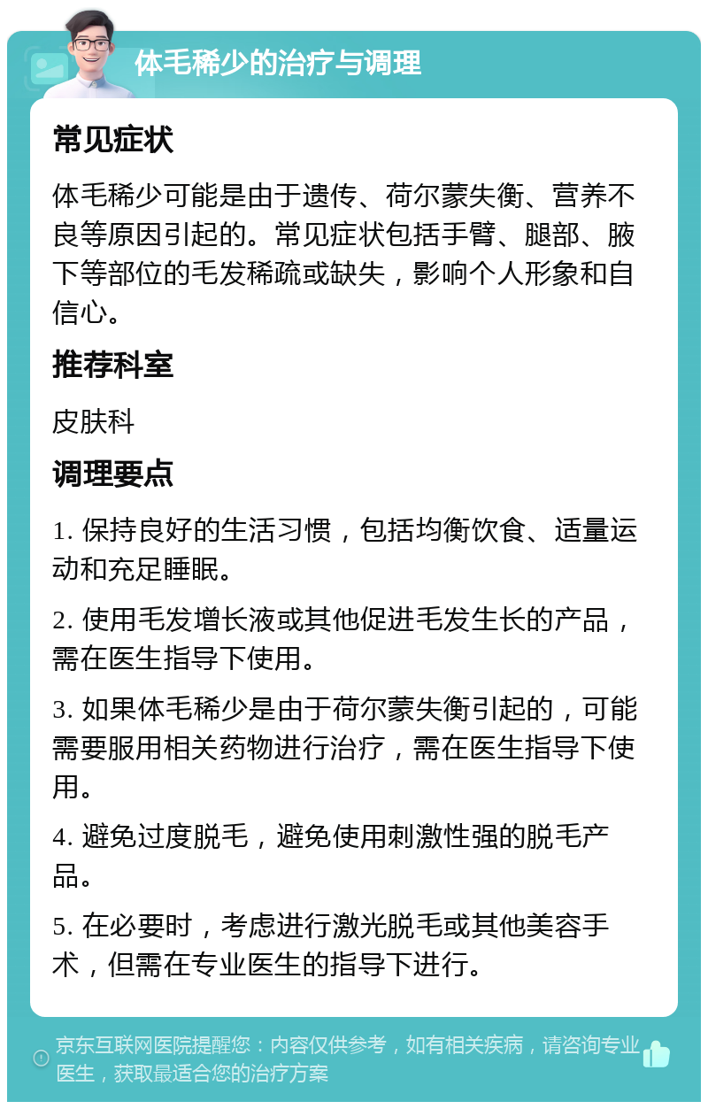 体毛稀少的治疗与调理 常见症状 体毛稀少可能是由于遗传、荷尔蒙失衡、营养不良等原因引起的。常见症状包括手臂、腿部、腋下等部位的毛发稀疏或缺失，影响个人形象和自信心。 推荐科室 皮肤科 调理要点 1. 保持良好的生活习惯，包括均衡饮食、适量运动和充足睡眠。 2. 使用毛发增长液或其他促进毛发生长的产品，需在医生指导下使用。 3. 如果体毛稀少是由于荷尔蒙失衡引起的，可能需要服用相关药物进行治疗，需在医生指导下使用。 4. 避免过度脱毛，避免使用刺激性强的脱毛产品。 5. 在必要时，考虑进行激光脱毛或其他美容手术，但需在专业医生的指导下进行。