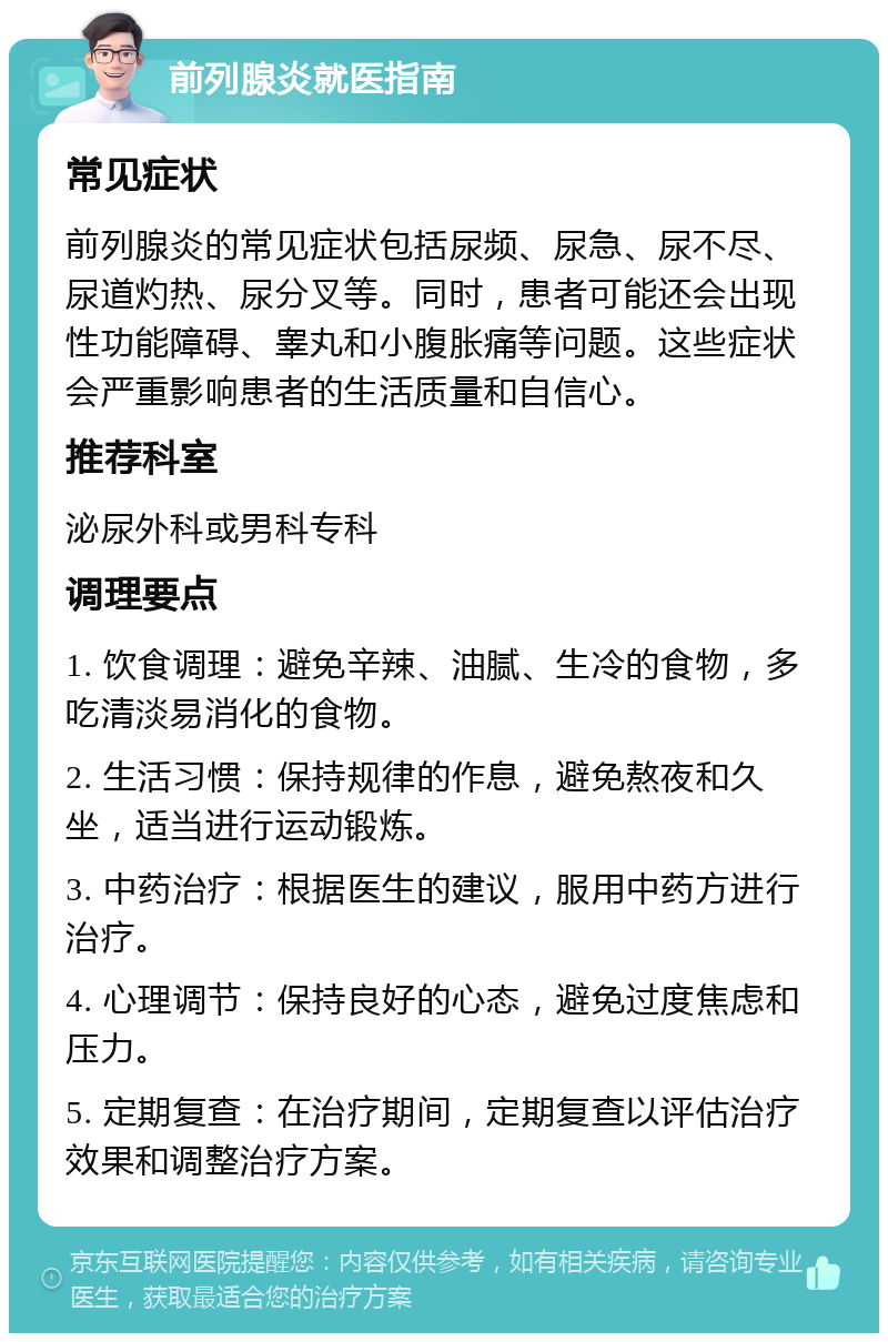 前列腺炎就医指南 常见症状 前列腺炎的常见症状包括尿频、尿急、尿不尽、尿道灼热、尿分叉等。同时，患者可能还会出现性功能障碍、睾丸和小腹胀痛等问题。这些症状会严重影响患者的生活质量和自信心。 推荐科室 泌尿外科或男科专科 调理要点 1. 饮食调理：避免辛辣、油腻、生冷的食物，多吃清淡易消化的食物。 2. 生活习惯：保持规律的作息，避免熬夜和久坐，适当进行运动锻炼。 3. 中药治疗：根据医生的建议，服用中药方进行治疗。 4. 心理调节：保持良好的心态，避免过度焦虑和压力。 5. 定期复查：在治疗期间，定期复查以评估治疗效果和调整治疗方案。