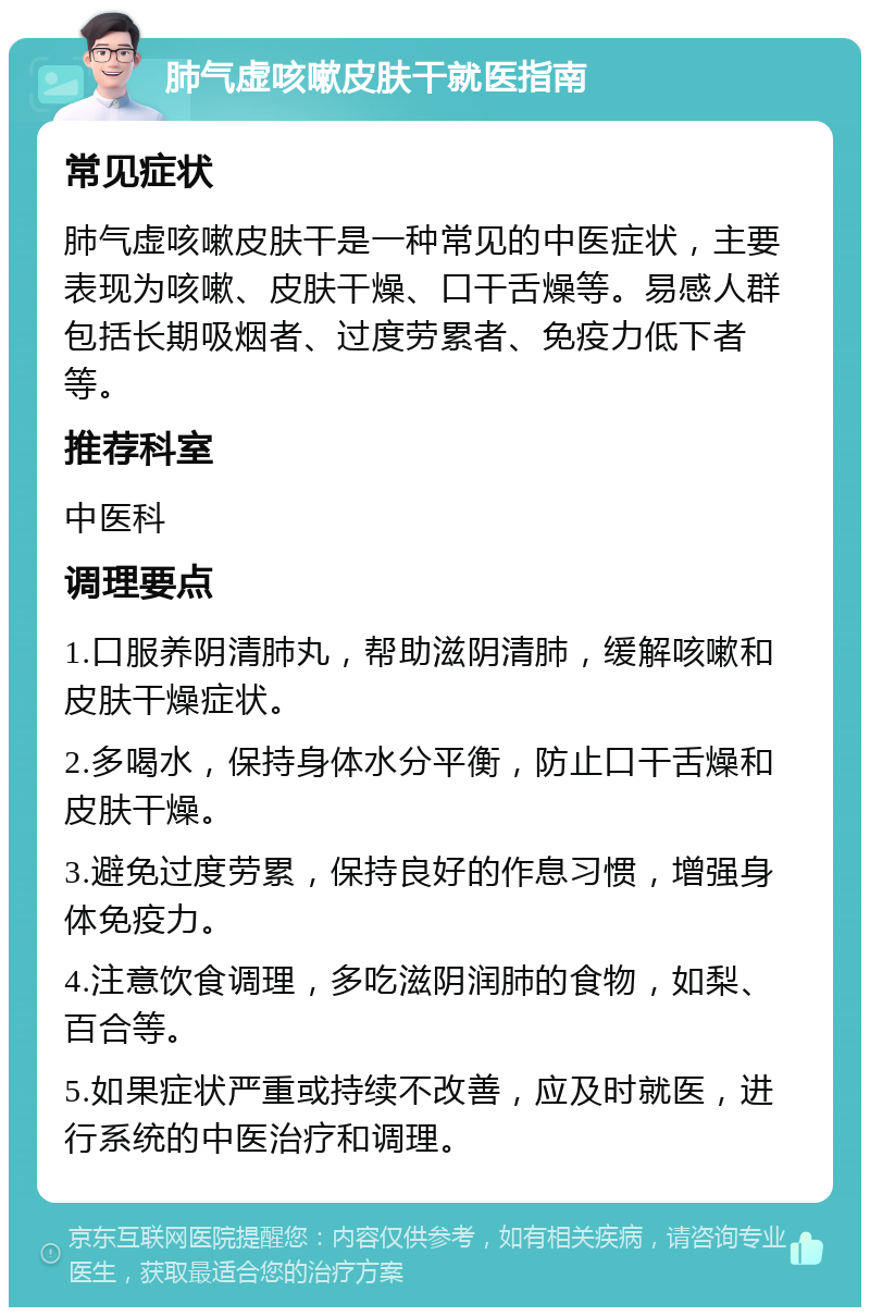 肺气虚咳嗽皮肤干就医指南 常见症状 肺气虚咳嗽皮肤干是一种常见的中医症状，主要表现为咳嗽、皮肤干燥、口干舌燥等。易感人群包括长期吸烟者、过度劳累者、免疫力低下者等。 推荐科室 中医科 调理要点 1.口服养阴清肺丸，帮助滋阴清肺，缓解咳嗽和皮肤干燥症状。 2.多喝水，保持身体水分平衡，防止口干舌燥和皮肤干燥。 3.避免过度劳累，保持良好的作息习惯，增强身体免疫力。 4.注意饮食调理，多吃滋阴润肺的食物，如梨、百合等。 5.如果症状严重或持续不改善，应及时就医，进行系统的中医治疗和调理。