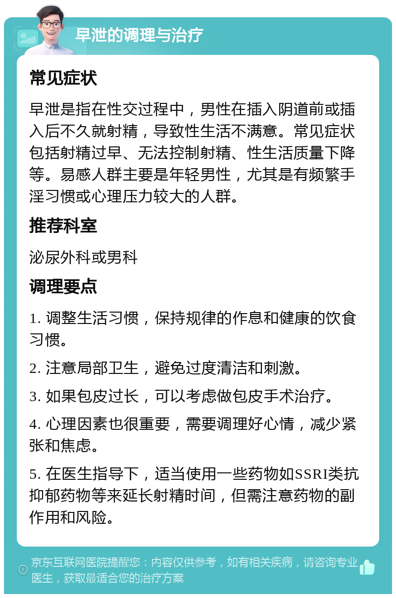 早泄的调理与治疗 常见症状 早泄是指在性交过程中，男性在插入阴道前或插入后不久就射精，导致性生活不满意。常见症状包括射精过早、无法控制射精、性生活质量下降等。易感人群主要是年轻男性，尤其是有频繁手淫习惯或心理压力较大的人群。 推荐科室 泌尿外科或男科 调理要点 1. 调整生活习惯，保持规律的作息和健康的饮食习惯。 2. 注意局部卫生，避免过度清洁和刺激。 3. 如果包皮过长，可以考虑做包皮手术治疗。 4. 心理因素也很重要，需要调理好心情，减少紧张和焦虑。 5. 在医生指导下，适当使用一些药物如SSRI类抗抑郁药物等来延长射精时间，但需注意药物的副作用和风险。