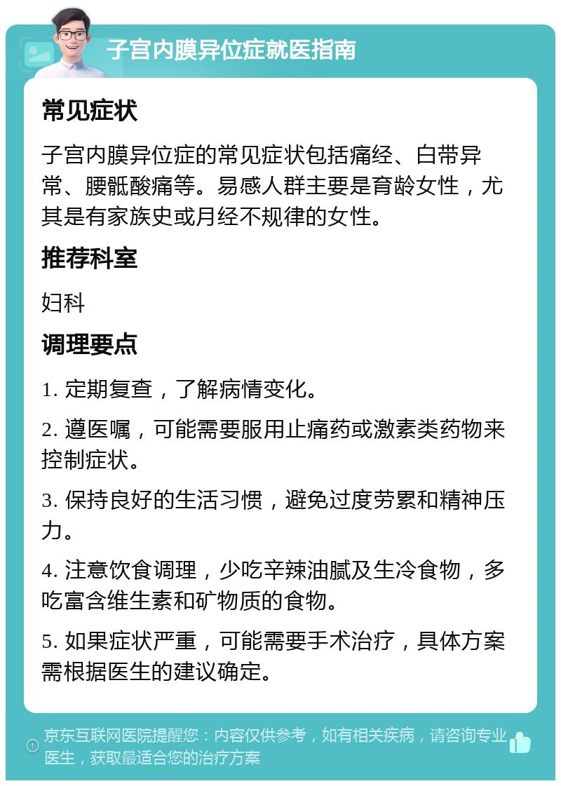 子宫内膜异位症就医指南 常见症状 子宫内膜异位症的常见症状包括痛经、白带异常、腰骶酸痛等。易感人群主要是育龄女性，尤其是有家族史或月经不规律的女性。 推荐科室 妇科 调理要点 1. 定期复查，了解病情变化。 2. 遵医嘱，可能需要服用止痛药或激素类药物来控制症状。 3. 保持良好的生活习惯，避免过度劳累和精神压力。 4. 注意饮食调理，少吃辛辣油腻及生冷食物，多吃富含维生素和矿物质的食物。 5. 如果症状严重，可能需要手术治疗，具体方案需根据医生的建议确定。