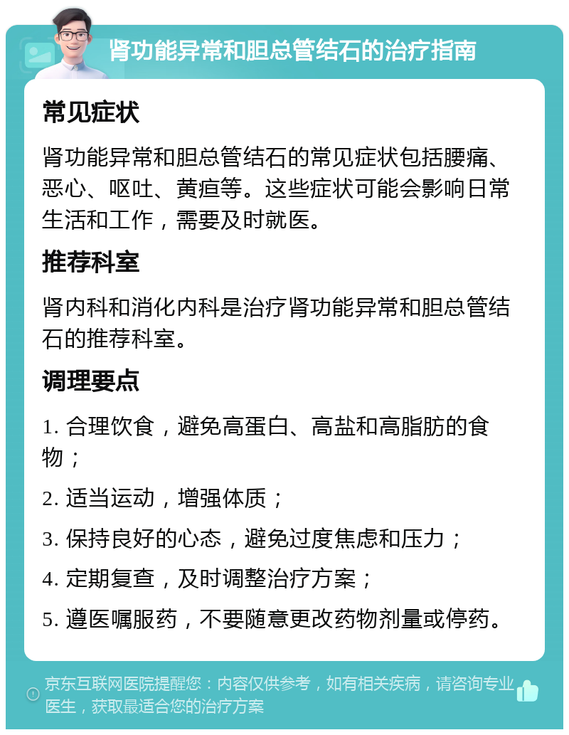 肾功能异常和胆总管结石的治疗指南 常见症状 肾功能异常和胆总管结石的常见症状包括腰痛、恶心、呕吐、黄疸等。这些症状可能会影响日常生活和工作，需要及时就医。 推荐科室 肾内科和消化内科是治疗肾功能异常和胆总管结石的推荐科室。 调理要点 1. 合理饮食，避免高蛋白、高盐和高脂肪的食物； 2. 适当运动，增强体质； 3. 保持良好的心态，避免过度焦虑和压力； 4. 定期复查，及时调整治疗方案； 5. 遵医嘱服药，不要随意更改药物剂量或停药。