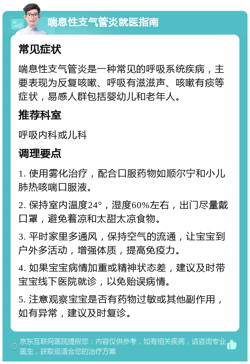 喘息性支气管炎就医指南 常见症状 喘息性支气管炎是一种常见的呼吸系统疾病，主要表现为反复咳嗽、呼吸有滋滋声、咳嗽有痰等症状，易感人群包括婴幼儿和老年人。 推荐科室 呼吸内科或儿科 调理要点 1. 使用雾化治疗，配合口服药物如顺尔宁和小儿肺热咳喘口服液。 2. 保持室内温度24°，湿度60%左右，出门尽量戴口罩，避免着凉和太甜太凉食物。 3. 平时家里多通风，保持空气的流通，让宝宝到户外多活动，增强体质，提高免疫力。 4. 如果宝宝病情加重或精神状态差，建议及时带宝宝线下医院就诊，以免贻误病情。 5. 注意观察宝宝是否有药物过敏或其他副作用，如有异常，建议及时复诊。