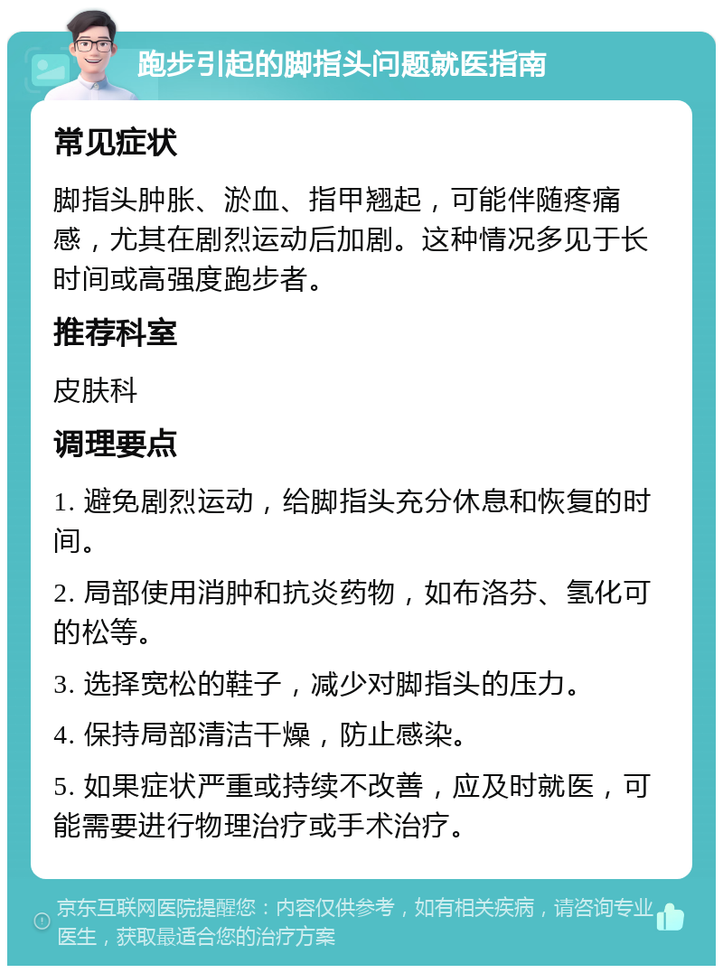 跑步引起的脚指头问题就医指南 常见症状 脚指头肿胀、淤血、指甲翘起，可能伴随疼痛感，尤其在剧烈运动后加剧。这种情况多见于长时间或高强度跑步者。 推荐科室 皮肤科 调理要点 1. 避免剧烈运动，给脚指头充分休息和恢复的时间。 2. 局部使用消肿和抗炎药物，如布洛芬、氢化可的松等。 3. 选择宽松的鞋子，减少对脚指头的压力。 4. 保持局部清洁干燥，防止感染。 5. 如果症状严重或持续不改善，应及时就医，可能需要进行物理治疗或手术治疗。