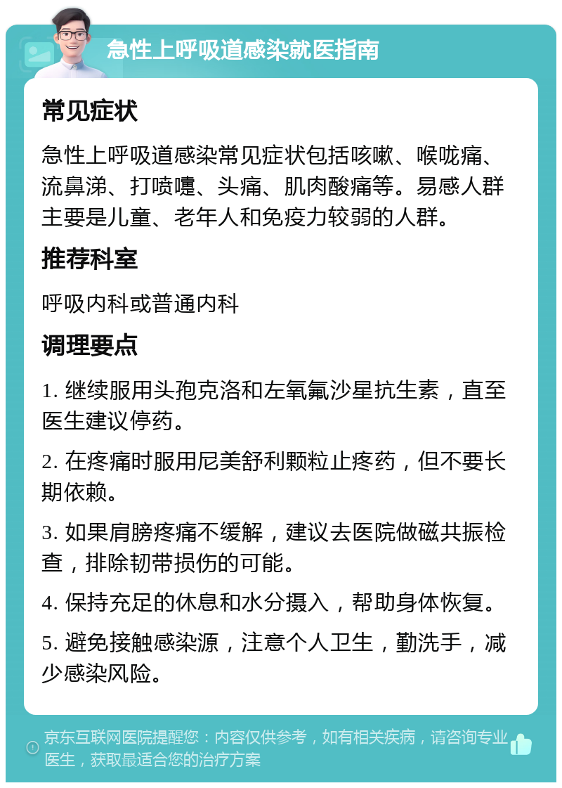 急性上呼吸道感染就医指南 常见症状 急性上呼吸道感染常见症状包括咳嗽、喉咙痛、流鼻涕、打喷嚏、头痛、肌肉酸痛等。易感人群主要是儿童、老年人和免疫力较弱的人群。 推荐科室 呼吸内科或普通内科 调理要点 1. 继续服用头孢克洛和左氧氟沙星抗生素，直至医生建议停药。 2. 在疼痛时服用尼美舒利颗粒止疼药，但不要长期依赖。 3. 如果肩膀疼痛不缓解，建议去医院做磁共振检查，排除韧带损伤的可能。 4. 保持充足的休息和水分摄入，帮助身体恢复。 5. 避免接触感染源，注意个人卫生，勤洗手，减少感染风险。