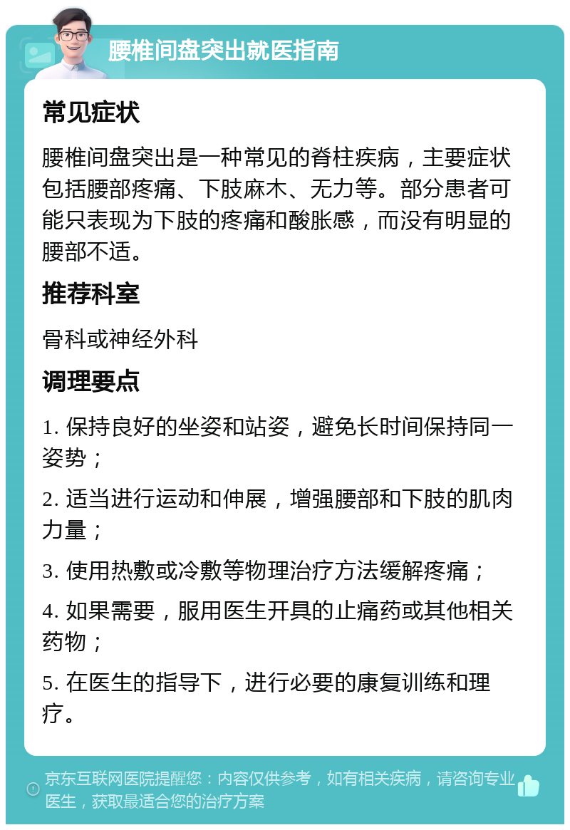 腰椎间盘突出就医指南 常见症状 腰椎间盘突出是一种常见的脊柱疾病，主要症状包括腰部疼痛、下肢麻木、无力等。部分患者可能只表现为下肢的疼痛和酸胀感，而没有明显的腰部不适。 推荐科室 骨科或神经外科 调理要点 1. 保持良好的坐姿和站姿，避免长时间保持同一姿势； 2. 适当进行运动和伸展，增强腰部和下肢的肌肉力量； 3. 使用热敷或冷敷等物理治疗方法缓解疼痛； 4. 如果需要，服用医生开具的止痛药或其他相关药物； 5. 在医生的指导下，进行必要的康复训练和理疗。