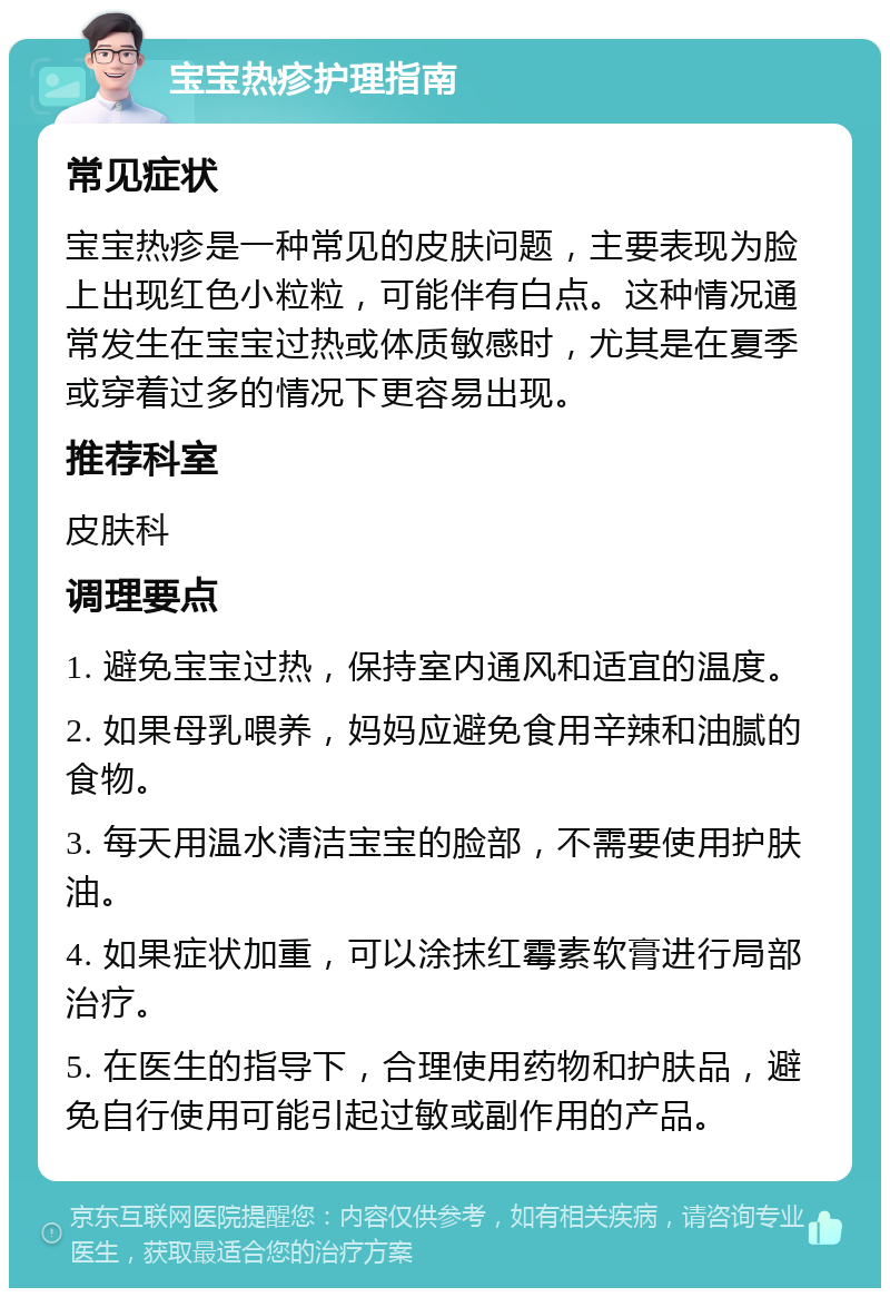 宝宝热疹护理指南 常见症状 宝宝热疹是一种常见的皮肤问题，主要表现为脸上出现红色小粒粒，可能伴有白点。这种情况通常发生在宝宝过热或体质敏感时，尤其是在夏季或穿着过多的情况下更容易出现。 推荐科室 皮肤科 调理要点 1. 避免宝宝过热，保持室内通风和适宜的温度。 2. 如果母乳喂养，妈妈应避免食用辛辣和油腻的食物。 3. 每天用温水清洁宝宝的脸部，不需要使用护肤油。 4. 如果症状加重，可以涂抹红霉素软膏进行局部治疗。 5. 在医生的指导下，合理使用药物和护肤品，避免自行使用可能引起过敏或副作用的产品。