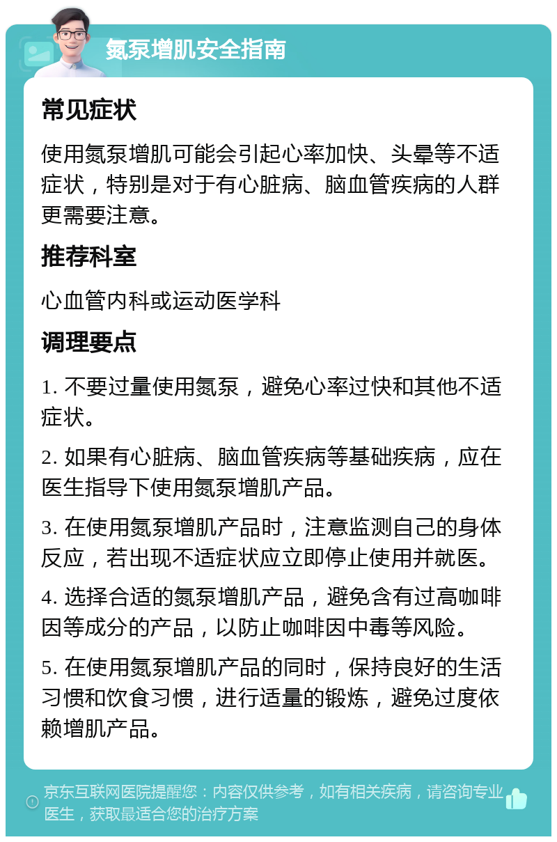 氮泵增肌安全指南 常见症状 使用氮泵增肌可能会引起心率加快、头晕等不适症状，特别是对于有心脏病、脑血管疾病的人群更需要注意。 推荐科室 心血管内科或运动医学科 调理要点 1. 不要过量使用氮泵，避免心率过快和其他不适症状。 2. 如果有心脏病、脑血管疾病等基础疾病，应在医生指导下使用氮泵增肌产品。 3. 在使用氮泵增肌产品时，注意监测自己的身体反应，若出现不适症状应立即停止使用并就医。 4. 选择合适的氮泵增肌产品，避免含有过高咖啡因等成分的产品，以防止咖啡因中毒等风险。 5. 在使用氮泵增肌产品的同时，保持良好的生活习惯和饮食习惯，进行适量的锻炼，避免过度依赖增肌产品。