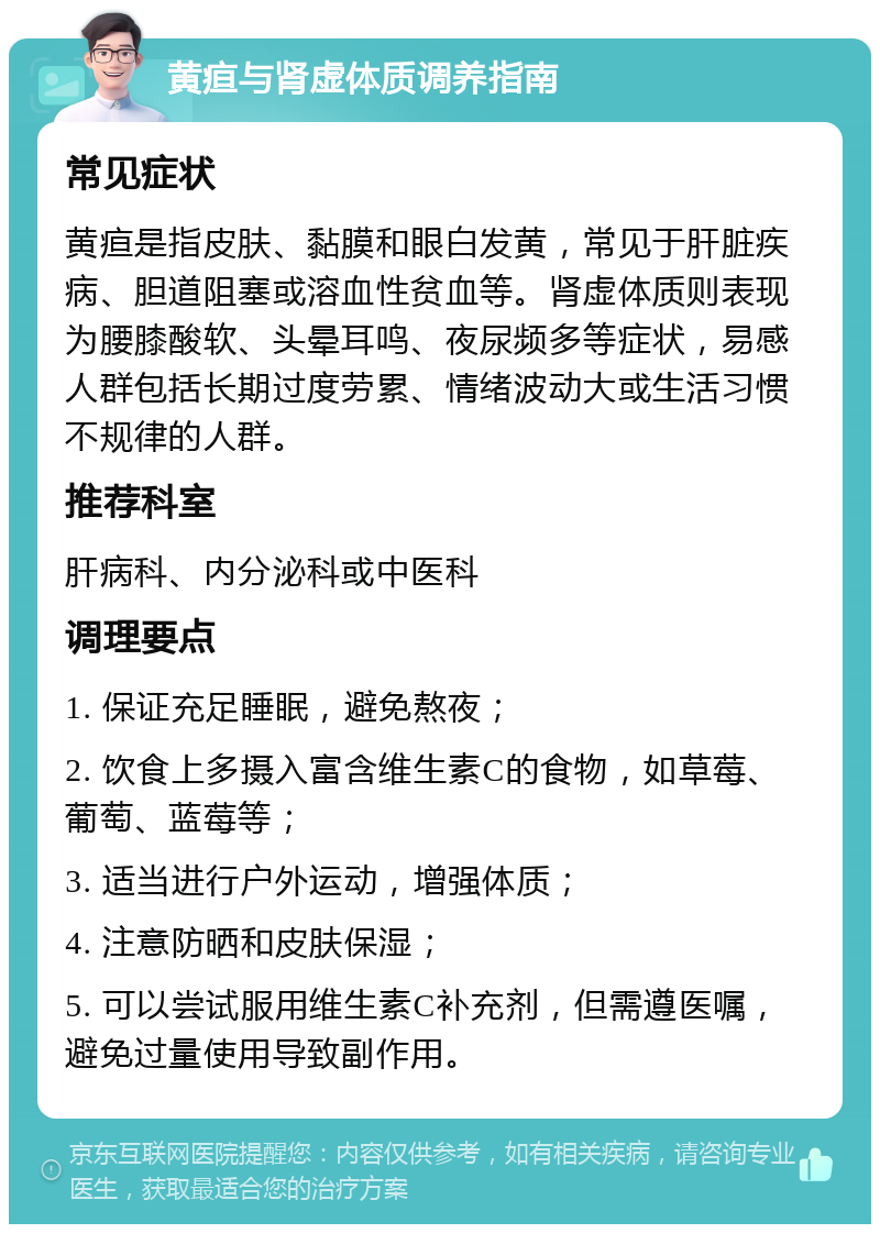 黄疸与肾虚体质调养指南 常见症状 黄疸是指皮肤、黏膜和眼白发黄，常见于肝脏疾病、胆道阻塞或溶血性贫血等。肾虚体质则表现为腰膝酸软、头晕耳鸣、夜尿频多等症状，易感人群包括长期过度劳累、情绪波动大或生活习惯不规律的人群。 推荐科室 肝病科、内分泌科或中医科 调理要点 1. 保证充足睡眠，避免熬夜； 2. 饮食上多摄入富含维生素C的食物，如草莓、葡萄、蓝莓等； 3. 适当进行户外运动，增强体质； 4. 注意防晒和皮肤保湿； 5. 可以尝试服用维生素C补充剂，但需遵医嘱，避免过量使用导致副作用。