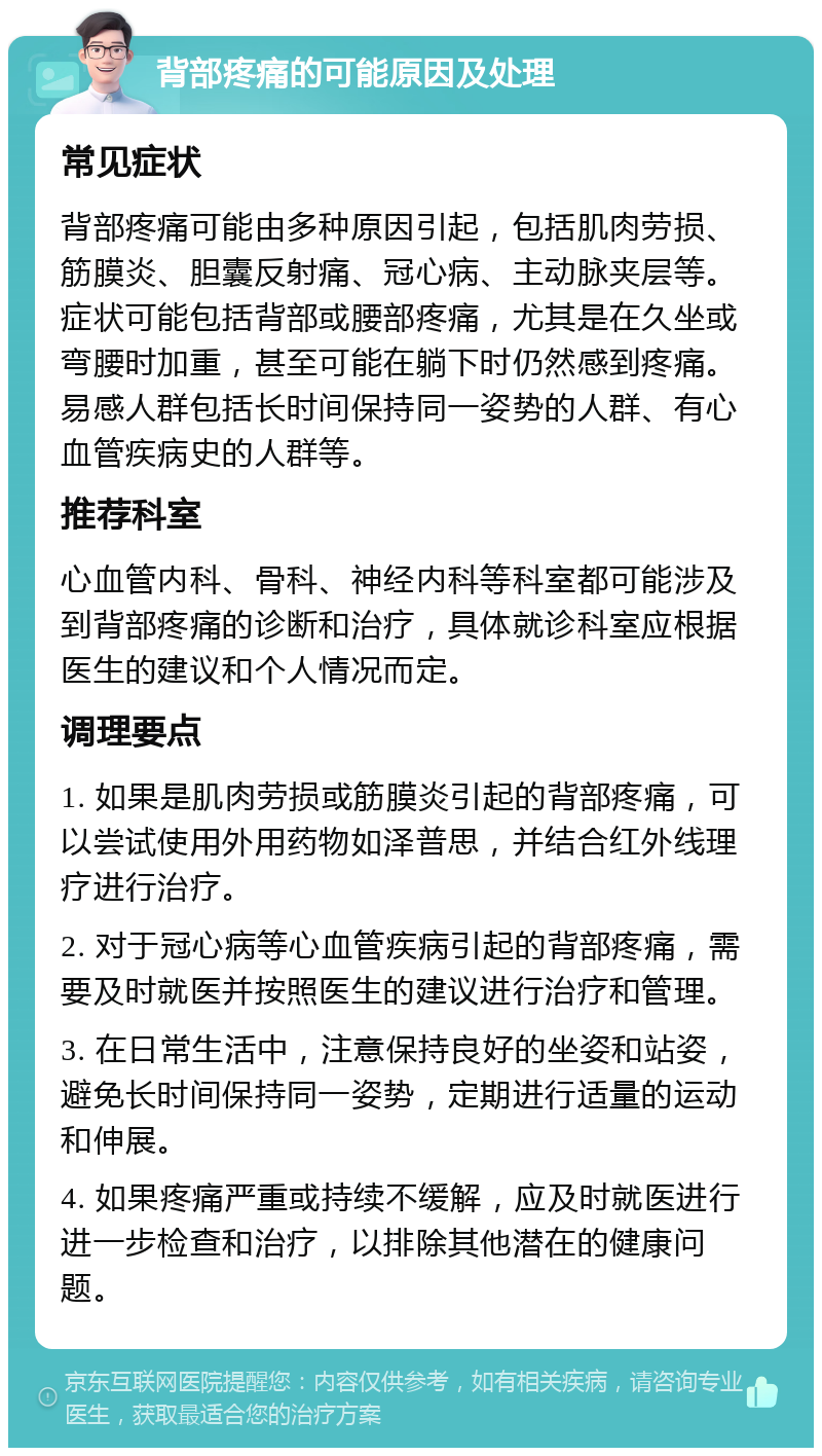 背部疼痛的可能原因及处理 常见症状 背部疼痛可能由多种原因引起，包括肌肉劳损、筋膜炎、胆囊反射痛、冠心病、主动脉夹层等。症状可能包括背部或腰部疼痛，尤其是在久坐或弯腰时加重，甚至可能在躺下时仍然感到疼痛。易感人群包括长时间保持同一姿势的人群、有心血管疾病史的人群等。 推荐科室 心血管内科、骨科、神经内科等科室都可能涉及到背部疼痛的诊断和治疗，具体就诊科室应根据医生的建议和个人情况而定。 调理要点 1. 如果是肌肉劳损或筋膜炎引起的背部疼痛，可以尝试使用外用药物如泽普思，并结合红外线理疗进行治疗。 2. 对于冠心病等心血管疾病引起的背部疼痛，需要及时就医并按照医生的建议进行治疗和管理。 3. 在日常生活中，注意保持良好的坐姿和站姿，避免长时间保持同一姿势，定期进行适量的运动和伸展。 4. 如果疼痛严重或持续不缓解，应及时就医进行进一步检查和治疗，以排除其他潜在的健康问题。