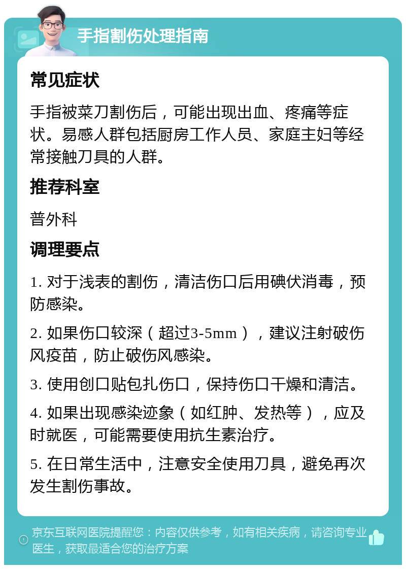 手指割伤处理指南 常见症状 手指被菜刀割伤后，可能出现出血、疼痛等症状。易感人群包括厨房工作人员、家庭主妇等经常接触刀具的人群。 推荐科室 普外科 调理要点 1. 对于浅表的割伤，清洁伤口后用碘伏消毒，预防感染。 2. 如果伤口较深（超过3-5mm），建议注射破伤风疫苗，防止破伤风感染。 3. 使用创口贴包扎伤口，保持伤口干燥和清洁。 4. 如果出现感染迹象（如红肿、发热等），应及时就医，可能需要使用抗生素治疗。 5. 在日常生活中，注意安全使用刀具，避免再次发生割伤事故。